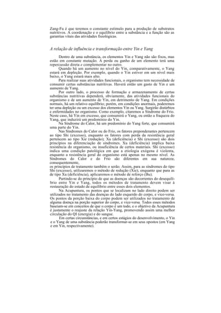 Zang-Fu é que teremos o constante estímulo para a produção de substratos
nutritivos. A coordenação e o equilíbrio entre a substância e a função são as
garantias vitais das atividades fisiológicas.
A relação de influência e transformação entre Yin e Yang
Dentro de uma substância, os elementos Yin e Yang não são fixos, mas
estão em constante mutação. A perda ou ganho de um elemento terá uma
repercussão direta e complementar no outro.
Quando há um aumento no nível do Yin, comparativamente, o Yang
estará em depleção. Por exemplo, quando o Yin estiver em um nível mais
baixo, o Yang estará mais alto.
Para realizar suas atividades funcionais, o organismo tem necessidade de
consumir certas substâncias nutritivas. Haverá então um gasto de Yin e um
aumento de Yang.
Por outro lado, o processo de formação e armazenamento de certas
substâncias nutritivas dependerá, obviamente, das atividades funcionais do
organismo e de um aumento de Yin, em detrimento de Yang. Em condições
normais, há um relativo equilíbrio; porém, em condições anormais, poderemos
ter uma depleção ou um excesso dos elementos Yin ou Yang. Surgirão distúrbios
e enfermidades no organismo. Como exemplo, citaremos a Síndrome do Frio.
Neste caso, há Yin em excesso, que consumirá o Yang, ou então a fraqueza do
Yang, que induzirá um predomínio do Yin.
Na Síndrome do Calor, há um predomínio do Yang forte, que consumirá
uma parte do Yin.
Nas Síndromes do Calor ou do Frio, os fatores preponderantes pertencem
ao tipo Shi (excesso), enquanto os fatores com perda da resistência geral
pertencem ao tipo Xie (redução); Xu (deficiência) e Shi (excesso) são dois
princípios na diferenciação de síndromes. Xu (deficiência) implica baixa
resistência do organismo, ou insuficiência de certos materiais. Shi (excesso)
indica uma condição patológica em que a etiologia exógena é violenta,
enquanto a resistência geral do organismo está apenas no mesmo nível. As
Síndromes do Calor e do Frio são diferentes em sua natureza;
consequentemente,
os princípios de tratamento também o serão. Assim, para as síndromes do tipo
Shi (excesso), utilizaremos o método de redução (Xie), enquanto que para as
de tipo Xu (deficiência), aplicaremos o método de reforço (Bu).
Partindo-se do princípio de que as doenças são decorrentes do desequilí-
brio entre Yin e Yang, todos os métodos de tratamento devem visar à
restauração do estado de equilíbrio entre esses dois elementos.
Na Acupuntura, os pontos que se localizam no lado direito podem ser
utilizados no tratamento das doenças do lado esquerdo do corpo, e vice-versa.
Os pontos da porção baixa do corpo podem ser utilizados no tratamento de
alguma doença na porção superior do corpo, e vice-versa. Todos esses métodos
baseiam-se em conceitos de que o corpo é um todo, e o objetivo da Acupuntura
é justamente o reajuste da relação Yin-Yang, promovendo assim uma melhor
circulação do QI (energia) e do sangue.
Em certas circunstâncias, e em certos estágios do desenvolvimento, o Yin
e o Yang de uma substância poderão transformar-se em seus opostos (em Yang
e em Yin, respectivamente).
 