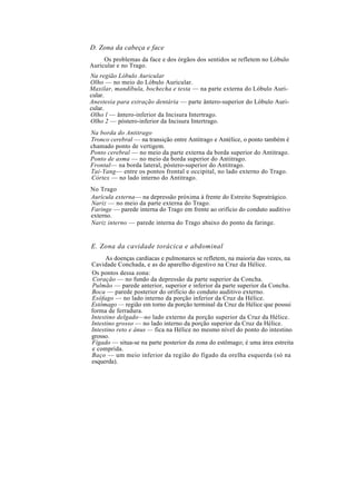 D. Zona da cabeça e face
Os problemas da face e dos órgãos dos sentidos se refletem no Lóbulo
Auricular e no Trago.
Na região Lóbulo Auricular
Olho — no meio do Lóbulo Auricular.
Maxilar, mandíbula, bochecha e testa — na parte externa do Lóbulo Auri-
cular.
Anestesia para extração dentária — parte ântero-superior do Lóbulo Auri-
cular.
Olho l — ântero-inferior da Incisura Intertrago.
Olho 2 — póstero-inferior da Incisura Intertrago.
Na borda do Antitrago
Tronco cerebral — na transição entre Antitrago e Antélice, o ponto também é
chamado ponto de vertigem.
Ponto cerebral — no meio da parte externa da borda superior do Antitrago.
Ponto de asma — no meio da borda superior do Antitrago.
Frontal— na borda lateral, póstero-superior do Antitrago.
Tai-Yang— entre os pontos frontal e occipital, no lado externo do Trago.
Córtex — no lado interno do Antitrago.
No Trago
Aurícula externa— na depressão próxima à frente do Estreito Supratrágico.
Nariz — no meio da parte externa do Trago.
Faringe — parede interna do Trago em frente ao orifício do conduto auditivo
externo.
Nariz interno — parede interna do Trago abaixo do ponto da faringe.
E. Zona da cavidade torácica e abdominal
As doenças cardíacas e pulmonares se refletem, na maioria das vezes, na
Cavidade Conchada, e as do aparelho digestivo na Cruz da Hélice.
Os pontos dessa zona:
Coração — no fundo da depressão da parte superior da Concha.
Pulmão — parede anterior, superior e inferior da parte superior da Concha.
Boca — parede posterior do orifício do conduto auditivo externo.
Esôfago — no lado interno da porção inferior da Cruz da Hélice.
Estômago — região em torno da porção terminal da Cruz da Hélice que possui
forma de ferradura.
Intestino delgado—no lado externo da porção superior da Cruz da Hélice.
Intestino grosso — no lado interno da porção superior da Cruz da Hélice.
Intestino reto e ânus — fica na Hélice no mesmo nível do ponto do intestino
grosso.
Fígado — situa-se na parte posterior da zona do estômago; é uma área estreita
e comprida.
Baço — um meio inferior da região do fígado da orelha esquerda (só na
esquerda).
 