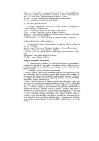Pâncreas e vesícula biliar—na parte inferior lateral da parte inferior da Concha,
sendo que na orelha esquerda reflete o pâncreas e na direita a vesícula biliar.
Rins — na parte média superior da parte inferior da Concha.
Bexiga — na parte superior interna da parte inferior da Concha.
Uretra — na Hélice, no mesmo nível da Bexiga.
F. Zona da cavidade pélvica
Os órgãos reprodutores situados na cavidade pélvica correspondem à
Fossa Triangular. Os pontos são:
Pélvis — no ponto da bifurcação dos ramos da Anti-hélice.
Útero - na Fossa Triangular, no meio do lado da Hélice.
Simpático — na região de transição entre a borda superior da perna inferior da
Antélice e a borda interna da Hélice.
Genitália externa —na Hélice, no nível da perna inferior da Anti-hélice.
G. Zona do sistema endocrinológico
As doenças do sistema endocrinológico têm pontos reflexos na base da
Incisura Intertragos.
Hipófise—parede interna do Antitrago, face interna da zona do subcórtex.
Tiróide ou Paratiróide—face interna da hipófise.
Ovários e Testículos - parede interna do Antitrago, perto da Incisura Inter-
trago.
Supra-renal—uma saliência abaixo do Trago.
Pin-Tien - uma saliência no Trago.
Funções dos pontos auriculares
O conhecimento no campo da Auriculoterapia está se expandindo e
enriquecendo através da observação e experiência clínicas. Sabemos que os
pontos da orelha são semelhantes aos do corpo e, como estes, têm suas
próprias funções.
Citaremos a seguir os pontos e suas funções:
Coração —Função tranqüilizante, é também usado nas afecções cardiovascula-
res. "O coração governa a mente", portanto, esse ponto é usado em casos de
neurastenia; doenças mentais; disfunção cardiovascular; elevação e diminui-
ção da pressão; estados de choque; glossite; faringite. Utiliza-se também
em algumas doenças hematológicas.
Fígado — Melhora a função do fígado, vesícula biliar, estômago e visão. Esse
ponto trata principalmente da hepatite, aguda e crônica; colestite; inflamação
dos olhos; anemia; ferropriva; doenças dos sistemas digestivo e ginecológico.
Baço — Fortalece a energia do baço-pâncreas e trata especialmente das doenças
do sistema digestivo. "O baço governa o sangue", portanto, este ponto é
utilizado no caso de hemorragia; anemia; doenças hematológicas. "O pâncreas
governa os músculos", por isso, este ponto também é indicado para equilibrar
a função muscular; prolapso retal; ptose dos órgãos; diarréias crônicas.
Pulmão—Trata, principalmente, das doenças respiratórias. "O pulmão gover-
na a superfície do corpo." Ponto indicado para o tratamento de resfriado;
sudorese; doenças dermatológicas. Usa-se também para anestesiar em incisão
de pele.
 