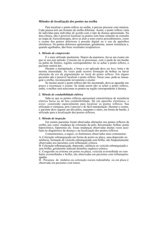 Métodos de localização dos pontos na orelha
Para localizar o ponto reflexo na orelha, é preciso procurar com minúcia.
Cada pessoa tem um formato de orelha diferente. Assim, o ponto reflexo varia
de indivíduo para indivíduo de acordo com o tipo de doença apresentado. Na
área clínica, não é possível localizar os pontos com base somente na consulta
ao mapa de Auriculoterapia, deve-se aliar a estes outros procedimentos, como
o exame dos pontos dolorosos à pressão digital ou o uso de aparelhos
eletrônicos. Os pontos dolorosos apresentam, geralmente, menor resistência e,
quando agulhados, dão bons resultados terapêuticos.
1. Método de compressão
É o mais utilizado atualmente. Depois da anamnese, faz-se um exame em
que se usa este método. Consiste em se pressionar, com a ajuda de um bastão
ou palito de fósforo, regiões correspondentes Ao se achar o ponto reflexo, o
paciente sentirá dor.
Durante a manipulação, a força a ser aplicada deve ser leve, lenta e da
mesma intensidade. Às vezes pode ocorrer formação de bolhas ou haver
alteração da cor da pigmentação no local do ponto reflexo. Em alguns
pacientes não é possível localizar o ponto reflexo. Nesse caso, pode-se massa-
gear a orelha, recomeçando novamente o exame
Se mesmo assim o ponto reflexo não for encontrado, deve-se aguardar um
pouco e recomeçar o exame. Se ainda assim não se achar o ponto reflexo,
então, o melhor será selecionar os pontos na região correspondente à doença.
2. Método de condutibilidade elétrica
Sabe-se que os pontos reflexos apresentam características de resistência
elétrica baixa ou de boa condutibilidade. Há um aparelho eletrônico, o
tester, construído especialmente para localizar os pontos reflexos. Sua
utilização é vantajosa, pois é preciso e de fácil manipulação. Durante o exame,
o paciente deve segurar um dos pólos, enquanto o outro, em forma de bastão, é
utilizado para a localização dos pontos reflexos.
3. Método de inspeção
Em muitos pacientes foram observadas alterações nos pontos reflexos da
orelha, tais como: mudança de coloração da pele; descamação; bolhas; ponto
hipercrônico, hiperemia etc. Essas mudanças observadas muitas vezes auxi-
liam no diagnóstico da doença e na localização dos pontos reflexos.
Comentaremos, a seguir, os fenômenos observados mais comumente:
A. Coloração esbranquiçada em forma de ponto ou placa, uma depressão ou
saliência, formação de vesícula esbranquiçada com brilho, são freqüentemente
observadas nos pacientes com inflamação crônica.
B. Coloração esbranquiçada, depressão, saliência ou vesícula esbranquiçada e
sem brilho, geralmente indicam distúrbio orgânico crônico.
C. Congestão ou eritema em ponto ou placa, vesícula avermelhada ou com
halos avermelhados e brilho, são observadas em pacientes com inflamações
agudas.
D. Presença de nódulos ou coloração escura redondinha ou em placa é
observada em pacientes com tumor.
 