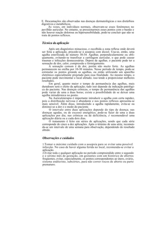 E. Descamações são observadas nas doenças dermatológicas e nos distúrbios
digestivos e metabólicos.
Às vezes, em indivíduos normais, observam-se esses fenômenos no
pavilhão auricular. No entanto, se pressionarmos esses pontos com o bastão e
não houver reação dolorosa ou hipersensibilidade, pode-se concluir que não se
trata de pontos reflexos.
Técnica da aplicação
Após um diagnóstico minucioso, e escolhida a zona reflexa onde deverá
ser feita a aplicação, procede-se à assepsia com álcool. Usa-se, então, uma
agulha esterilizada de número 30-34. Agulhar, perpendicularmente ou obli-
quamente, evitando-se transfixar a cartilagem auricular, o que pode causar
traumas e infecções desnecessárias. Depois de agulhar, o paciente pode ter a
sensação de dor, calor, compressão e formigamento.
A sensação comum é de dor, porém não muito forte. As agulhas
permanecem na orelha por 10-30 minutos. Nesse período de tempo, pode-se
estimular os pontos girando as agulhas, ou então utilizando um aparelho
eletrônico especialmente projetado para essa finalidade. Ao mesmo tempo, o
paciente pode movimentar o local afetado; isso tende a proporcionar melhores
resultados.
Em geral, quanto maior o tempo de permanência das agulhas, mais
duradouro será o efeito da aplicação; tudo isso depende da indicação patológi-
ca do paciente. Nas doenças crônicas, o tempo de permanência das agulhas
pode variar de uma a duas horas; existe a possibilidade de se deixar uma
agulha intradérmica no ponto.
Na Auriculoterapia é importante introduzir a agulha com certa rapidez,
pois a distribuição nervosa é abundante e nos pontos reflexos apresenta-se
mais sensível. Além disso, introduzindo a agulha rapidamente, evita-se ou
diminui-se a dor e o medo do paciente.
O intervalo entre duas aplicações depende do tipo de doença; nas
doenças agudas, ou de excesso energético, pode-se fazer de uma a duas
aplicações por dia; nas crônicas ou de deficiência, é recomendável uma
aplicação diária ou a cada dois dias.
O tratamento é feito em séries de aplicações, sendo que cada série
corresponde de cinco a dez aplicações. Após o término de uma série, recomen-
da-se um intervalo de uma semana para observação, dependendo do resultado
obtido.
Observações e cuidados
1.Tomar o máximo cuidado com a assepsia para se evitar uma possível
infecção. No caso de haver alguma ferida no local, recomenda-se evitar a
aplicação.
2.Evitar toda e qualquer aplicação no período compreendido entre o segundo
e o sétimo mês de gestação, em gestantes com um histórico de abortos
freqüentes; evitar, especialmente, os pontos correspondentes ao útero, ovário,
sistema endócrino, subcórtex, para não correr riscos de aborto ou parto
prematuro.
 