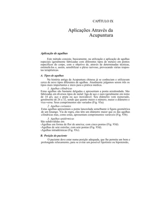 CAPÍTULO IX
Aplicações Através da
Acupuntura
Aplicação de agulhas
Este método consiste, basicamente, na utilização e aplicação de agulhas
especiais (geralmente fabricadas com diferentes tipos de metais) em pontos
específicos do corpo, com o objetivo de, através de determinadas técnicas,
estimulá-los e, assim, sensibilizar o plexo nervoso, provocando várias respos-
tas terapêuticas.
A. Tipos de agulhas
Na história antiga da Acupuntura chinesa já se conheciam e utilizavam
cerca de nove tipos diferentes de agulhas. Atualmente julgamos serem três os
tipos mais importantes e úteis para a prática médica.
1. Agulhas cilíndricas
Estas agulhas são bastante delgadas e apresentam a ponta arredondada. São
fabricadas em diversos tipos de metal: liga de aço e ouro (geralmente em torno
de 14 ql), aço e prata ou aço inoxidável. Seu diâmetro vem numerado,
geralmente de 26 a 32, sendo que quanto maior o número, maior o diâmetro e
vice-versa. Seus comprimentos são variados (Fig. 93a).
2. Agulhas cortantes
Estas agulhas apresentam a ponta lanceolada semelhante à figura geométrica
de um losango. Via de regra, elas têm um diâmetro maior que os das agulhas
cilíndricas mas, como estas, apresentam comprimentos variáveis (Fig. 93b).
3. Agulhas epidérmicas
São subdivididas em:
-Agulhas em forma de flor de ameixa; com cinco pontas (Fig. 93d).
-Agulhas de sete estrelas; com sete pontas (Fig. 93d).
-Agulhas intradérmicas (Fig. 93c).
B. Posição do paciente
O paciente deve estar numa posição adequada, que lhe permita um bom e
prolongado relaxamento, para se evitar um possível lipotímio ou hipotensão,
 