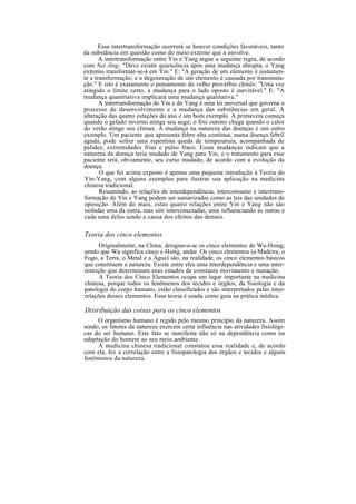 Essa intertransformação ocorrerá se houver condições favoráveis, tanto
da substância em questão como do meio externo que a envolve.
A intertransformação entre Yin e Yang segue a seguinte regra, de acordo
com Nei Jing: "Deve existir quiescência após uma mudança abrupta, o Yang
extremo transformar-se-á em Yin." E: "A geração de um elemento é justamen-
te a transformação; e a degeneração de um elemento é causada por transmuta-
ção." E isto é exatamente o pensamento do velho provérbio chinês: "Uma vez
atingido o limite certo, a mudança para o lado oposto é inevitável." E: "A
mudança quantitativa implicará uma mudança qualitativa."
A intertransformação do Yin e do Yang é uma lei universal que governa o
processo de desenvolvimento e a mudança das substâncias em geral. A
alteração das quatro estações do ano é um bom exemplo. A primavera começa
quando o gelado inverno atinge seu auge; o frio outono chega quando o calor
do verão atinge seu clímax. A mudança na natureza das doenças é um outro
exemplo. Um paciente que apresenta febre alta contínua, numa doença febril
aguda, pode sofrer uma repentina queda de temperatura, acompanhada de
palidez, extremidades frias e pulso fraco. Essas mudanças indicam que a
natureza da doença teria mudado de Yang para Yin, e o tratamento para esse
paciente terá, obviamente, seu curso mudado, de acordo com a evolução da
doença.
O que foi acima exposto é apenas uma pequena introdução à Teoria do
Yin-Yang, com alguns exemplos para ilustrar sua aplicação na medicina
chinesa tradicional.
Resumindo, as relações de interdependência, interconsumo e intertrans-
formação de Yin e Yang podem ser sumarizadas como as leis das unidades de
oposição. Além do mais, estas quatro relações entre Yin e Yang não são
isoladas uma da outra, mas sim interconectadas, uma influenciando as outras e
cada uma delas sendo a causa dos efeitos das demais.
Teoria dos cinco elementos
Originalmente, na China, designava-se os cinco elementos de Wu-Hsing;
sendo que Wu significa cinco e Hsing, andar. Os cinco elementos (a Madeira, o
Fogo, a Terra, o Metal e a Água) são, na realidade, os cinco elementos básicos
que constituem a natureza. Existe entre eles uma interdependência e uma inter-
restrição que determinam seus estados de constante movimento e mutação.
A Teoria dos Cinco Elementos ocupa um lugar importante na medicina
chinesa, porque todos os fenômenos dos tecidos e órgãos, da fisiologia e da
patologia do corpo humano, estão classificados e são interpretados pelas inter-
relações desses elementos. Essa teoria é usada como guia na prática médica.
Distribuição das coisas para os cinco elementos
O organismo humano é regido pelo mesmo princípio da natureza. Assim
sendo, os fatores da natureza exercem certa influência nas atividades fisiológi-
cas do ser humano. Este fato se manifesta não só na dependência como na
adaptação do homem ao seu meio ambiente.
A medicina chinesa tradicional constatou essa realidade e, de acordo
com ela, fez a correlação entre a fisiopatologia dos órgãos e tecidos e alguns
fenômenos da natureza.
 
