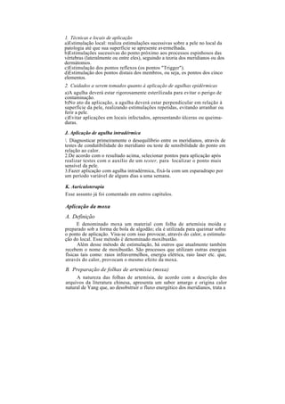1. Técnicas e locais de aplicação
a)Estimulação local: realiza estimulações sucessivas sobre a pele no local da
patologia até que sua superfície se apresente avermelhada.
b)Estimulações sucessivas do ponto próximo aos processos espinhosos das
vértebras (lateralmente ou entre eles), seguindo a teoria dos meridianos ou dos
dermátomos.
c)Estimulação dos pontos reflexos (os pontos "Trigger").
d)Estimulação dos pontos distais dos membros, ou seja, os pontos dos cinco
elementos.
2. Cuidados a serem tomados quanto à aplicação de agulhas epidérmicas
a)A agulha deverá estar rigorosamente esterilizada para evitar o perigo de
contaminação.
b)No ato da aplicação, a agulha deverá estar perpendicular em relação à
superfície da pele, realizando estimulações repetidas, evitando arranhar ou
ferir a pele.
c)Evitar aplicações em locais infectados, apresentando úlceras ou queima-
duras.
J. Aplicação de agulha intradérmica
. Diagnosticar primeiramente o desequilíbrio entre os meridianos, através de
testes de condutibilidade do meridiano ou teste de sensibilidade do ponto em
relação ao calor.
2.De acordo com o resultado acima, selecionar pontos para aplicação após
realizar testes com o auxílio de um tester, para localizar o ponto mais
sensível da pele.
3.Fazer aplicação com agulha intradérmica, fixá-la com um esparadrapo por
um período variável de alguns dias a uma semana.
K. Auriculoterapia
Esse assunto já foi comentado em outros capítulos.
Aplicação da moxa
A. Definição
E denominado moxa um material com folha de artemísia moída e
preparado sob a forma de bola de algodão; ela é utilizada para queimar sobre
o ponto de aplicação. Visa-se com isso provocar, através do calor, a estimula-
ção do local. Esse método é denominado moxibustão.
Além desse método de estimulação, há outros que atualmente também
recebem o nome de moxibustão. São processos que utilizam outras energias
físicas tais como: raios infravermelhos, energia elétrica, raio laser etc. que,
através do calor, provocam o mesmo efeito da moxa.
B. Preparação de folhas de artemísia (moxa)
A natureza das folhas de artemísia, de acordo com a descrição dos
arquivos da literatura chinesa, apresenta um sabor amargo e origina calor
natural de Yang que, ao desobstruir o fluxo energético dos meridianos, trata a
 