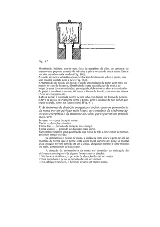 Fig. 97
Moxibustão indireta: usa-se uma fatia de gengibre, de alho, de cenoura, ou
mesmo uma pequena camada de sal entre a pele e o cone de moxa aceso. Esse é
um dos métodos mais usados (Fig. 96b).
2.Bastão de moxa: o bastão aceso é colocado diretamente sobre o ponto, mas
sem manter contato com a pele (Fig. 96c).
3.Preparação do bastão de moxa: é usado em pedaços de papel com mais ou
menos 6 tsun de largura, distribuindo certa quantidade de moxa ao
longo de uma das extremidades; em seguida, dobram-se as duas extremidades
do papel e enrola-se o mesmo até tomar a forma de bastão, com mais ou menos
l,5cm de comprimento.
4.Moxa acesa: é colocada dentro de um tubo com fundo em forma de peneira
e deve-se aplicá-la levemente sobre o ponto, com o cuidado de não deixar que
toque na pele, como na figura acima (Fig. 97).
F. As síndromes de depleção energética e do frio requerem permanência
da moxa por um período mais longo, ao contrário da síndrome de
excesso energético e da síndrome do calor, que requerem um período
mais curto
Inverno — requer duração maior.
Verão — duração reduzida.
Clima frio — período de duração mais longo.
Clima quente — período de duração mais curto.
Geralmente usamos uma quantidade que varia de três a sete cones de moxas,
podendo atingir até dez.
Se utilizarmos o bastão de moxa, a distância entre este e a pele deverá ser
mantida de forma que o ponto sinta calor local suportável; pode-se manter
essa situação por um período de um a cinco, chegando mesmo a vinte minutos
ou mais, dependendo de cada caso.
A duração da permanência da moxa vai depender da indicação das
diferentes patologias e de alguns fatores abaixo citados:
1.No dorso e abdômen, o período de duração deverá ser maior.
2.Nos membros e peito, o período deverá ser menor.
3.Na cabeça e pescoço, o período deverá ser menor ainda.
 
