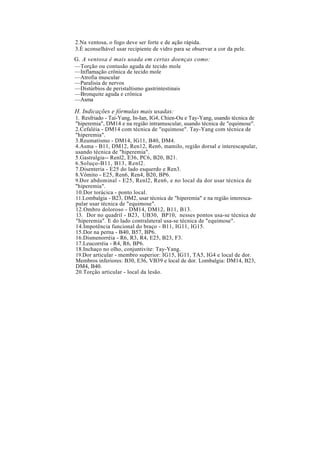 2.Na ventosa, o fogo deve ser forte e de ação rápida.
3.É aconselhável usar recipiente de vidro para se observar a cor da pele.
G. A ventosa é mais usada em certas doenças como:
—Torção ou contusão aguda de tecido mole
—Inflamação crônica de tecido mole
—Atrofia muscular
—Paralisia de nervos
—Distúrbios de peristaltismo gastrintestinais
—Bronquite aguda e crônica
—Asma
H. Indicações e fórmulas mais usadas:
1. Resfriado - Tai-Yang, In-Ian, IG4, Chien-Ou e Tay-Yang, usando técnica de
"hiperemia", DM14 e na região intramuscular, usando técnica de "equimose".
2.Cefaléia - DM14 com técnica de "equimose". Tay-Yang com técnica de
"hiperemia".
3.Reumatismo - DM14, IG11, B40, DM4.
4.Asma - B11, DM12, Ren12, Ren6, mamilo, região dorsal e interescapular,
usando técnica de "hiperemia".
5.Gastralgia-- Renl2, E36, PC6, B20, B21.
6.Soluço-B11, B13, Renl2.
7.Disenteria - E25 do lado esquerdo e Ren3.
8.Vômito - E25, Ren6, Ren4, B20, BP6.
9.Dor abdominal - E25, Renl2, Ren6, e no local da dor usar técnica de
"hiperemia".
10.Dor torácica - ponto local.
11.Lombalgia - B23, DM2, usar técnica de "hiperemia" e na região interesca-
pular usar técnica de "equimose".
12.Ombro doloroso - DM14, DM12, B11, B13.
13. Dor no quadril - B23, UB30, BP10, nesses pontos usa-se técnica de
"hiperemia". E do lado contralateral usa-se técnica de "equimose".
14.Impotência funcional do braço - B11, IG11, IG15.
15.Dor na perna - B40, B57, BP6.
16.Dismenorréia - R6, R3, R4, E25, B23, F3.
17.Leucorréia - R4, R6, BP6.
18.Inchaço no olho, conjuntivite: Tay-Yang.
19.Dor articular - membro superior: IG15, IG11, TA5, IG4 e local de dor.
Membros inferiores: B30, E36, VB39 e local de dor. Lombalgia: DM14, B23,
DM4, B40.
20.Torção articular - local da lesão.
 
