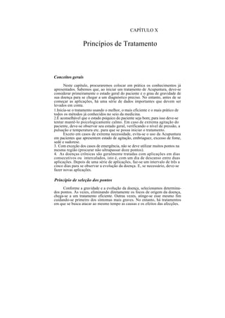 CAPÍTULO X
Princípios de Tratamento
Conceitos gerais
Neste capítulo, procuraremos colocar em prática os conhecimentos já
apresentados. Sabemos que, ao iniciar um tratamento de Acupuntura, deve-se
considerar primeiramente o estado geral do paciente e o grau de gravidade de
sua doença para se chegar a um diagnóstico preciso. No entanto, antes de se
começar as aplicações, há uma série de dados importantes que devem ser
levados em conta.
1.Inicia-se o tratamento usando o melhor, o mais eficiente e o mais prático de
todos os métodos já conhecidos no seio da medicina.
2.É aconselhável que o estado psíquico do paciente seja bom; para isso deve-se
tentar mantê-lo psicologicamente calmo. Em caso de extrema agitação do
paciente, deve-se observar seu estado geral, verificando o nível de pressão, a
pulsação e temperatura etc. para que se possa iniciar o tratamento.
Exceto em casos de extrema necessidade, evita-se o uso da Acupuntura
em pacientes que apresentem estado de agitação, embriaguez, excesso de fome,
sede e sudorese.
3. Com exceção dos casos de emergência, não se deve utilizar muitos pontos na
mesma região (procurar não ultrapassar doze pontos).
4. As doenças crônicas são geralmente tratadas com aplicações em dias
consecutivos ou intercalados, isto é, com um dia de descanso entre duas
aplicações. Depois de uma série de aplicações, faz-se um intervalo de três a
cinco dias para se observar a evolução da doença. E, se necessário, deve-se
fazer novas aplicações.
Princípio de seleção dos pontos
Conforme a gravidade e a evolução da doença, selecionamos determina-
dos pontos. Às vezes, eliminando diretamente os focos de origem da doença,
chega-se a um tratamento eficiente. Outras vezes, atinge-se esse mesmo fim
cuidando-se primeiro dos sintomas mais graves. No entanto, há tratamentos
em que se busca atacar ao mesmo tempo as causas e os efeitos das afecções.
 