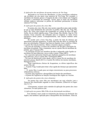 3) Aplicações dos meridianos da mesma natureza de Yin-Yang.
Baseando-se na Teoria dos Meridianos, os doze meridianos ordinários
são divididos em seis pares com natureza de Yin-Yang. Por exemplo, o
meridiano do intestino grosso é Yangmin da mão e tem relação com Yangmin
da perna, o meridiano do estômago. Assim, para se tratar um meridiano
afetado, pode-se selecionar os pontos do meridiano pertencente à mesma
natureza Yin-Yang.
D. Aplicação dos pontos dos cinco Shu
Os pontos dos cinco Shu são cinco pontos específicos para cada meridia-
no que se situa distalmente dos cotovelos ou joelhos. São eles: Jin, Ying, Shu,
Jing e Ho. Estes cinco pontos são comparados ao volume do fluxo da água.
Assim, Jin em chinês significa poço, Ying córrego, Shu ribeirão, Jing rio e Ho
estuário. Esses conceitos são utilizados para se comparar os vários níveis
energéticos destes pontos. Conseqüentemente, suas funções também serão
diferentes.
De acordo com o livro Nan-Jing, o ponto Jin trata de doenças que
apresentam opressão epigástrica. O ponto Shu trata das dores ou sensação de
peso nas articulações. O ponto Jing trata de dispnéia, tosse, calafrios e febre;
e o ponto Ho trata de diarréia. Abaixo citaremos alguns exemplos:
—No caso de resfriados, as dores dos membros são devidas a alterações do
meridiano do pulmão. Para o tratamento, usa-se o ponto Shu do meridiano do
pulmão, que é Taiyuan (P9).
—As sensações de peso nos membros devidas à indigestão estão ligadas ao
meridiano do baço-pâncreas; usa-se então o ponto Taipai (BP3).
—Se o paciente apresentar diarréia por depleção energética do meridiano
baço-pâncreas, usa-se o ponto Shu, Yinlingquan (BP9).
—No caso de diarréia por colite aguda, usa-se o ponto Ho do meridiano do
intestino grosso, Quchi (IG11) e o ponto Ho inferior do mesmo meridiano,
Shangjuxu (E37).
Pelas experiências clínicas da Acupuntura, os efeitos específicos dos
pontos Shu são:
— O ponto Ying é usado para tratar a face aguda das doenças que apresentam
febre.
— O ponto Shu é usado para nevralgia intermitente ou para processos
inflamatórios crônicos.
—O ponto Jing regulariza o desequilíbrio da função dos meridianos.
—O ponto Ho regulariza as funções fisiológicas dos órgãos ou vísceras.
E. Aplicação dos pontos dos cinco elementos
Os pontos dos cinco Shu nos meridianos em suas relações com a
Natureza são classificados segundo os cinco elementos. (Observar os Esque-
mas 4 e 5.)
Clinicamente, existem vários métodos de aplicação dos pontos dos cinco
elementos. Os mais práticos são:
1) Aplicação nos pontos Mãe-Filho de um determinado meridiano.
Este método é mais usado no tratamento das doenças de disfunção dos
órgãos, mas também é aplicado para o desequilíbrio dos meridianos. Antes de
 