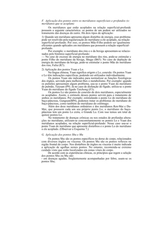 F. Aplicação dos pontos entre os meridianos superficiais e profundos (o:
meridianos que se acoplam)
Os meridianos que estão acoplados na relação superficial-profundc
possuem a seguinte característica: os pontos de um podem ser utilizados no
tratamento das doenças do outro. Há dois tipos de aplicação:
1) Quando um meridiano apresenta algum distúrbio de energia, esse problema
pode ser resolvido pela regularização do meridiano a ele acoplado, na relação
superficial-profundo. Por isso, os pontos Mãe-Filho podem ser igualmente
eficientes quando aplicados em meridianos que possuem a relação superficial-
profundo.
Por exemplo: o meridiano dos rins e o da bexiga apresentam-se relacio-
nados pelo binômio superficial-profundo:
— No caso de excesso de energia no meridiano dos rins, pode-se estimular c
ponto Filho do meridiano da bexiga, Shugu (B65). No caso de depleção de
energia do meridiano da bexiga, pode-se estimular o ponto Mãe do meridiano
dos rins, Fuliu (R7).
2) Aplicação dos pontos Yuan e Lo.
Na língua chinesa, Yuan significa origem e Lo, conexão. Os pontos Yuan
e Lo têm indicações específicas, podendo ser utilizados individualmente.
Os pontos Yuan são indicados para normalizar as funções fisiológicas
dos órgãos, servindo para melhorar-lhes o metabolismo. Por exemplo: quando
os pulmões apresentam algum problema, usa-se o ponto Yuan do meridiano
do pulmão, Taiyuan (P9). Já no caso de disfunção do fígado, utiliza-se o ponto
Yuan do meridiano do fígado Taichong (F3).
Os pontos Lo são pontos de conexão de dois meridianos, especialmente
os acoplados. Assim, o estímulo desses pontos servirá para o tratamento de
ambos os meridianos. Por exemplo: estimulando o ponto Lo do meridiano do
baço-pâncreas, Gungsun(BP4), podemos tratar os problemas do meridiano do
baço-pâncreas, como também do meridiano do estômago.
Além dos doze meridianos ordinários e dos meridianos Ren-Mai e Du-
Mai, que possuem cada um seu próprio ponto Lo, o meridiano do baço-
pâncreas tem um ponto Lo extra, o Grande Lo. Com isso temos um total de
quinze pontos Lo.
No tratamento de doenças crônicas ou nos estados de profundas altera-
ções no meridiano, utilizam-se concomitantemente os pontos Lo e Yuan dos
meridianos acoplados, na relação superficial-profundo. Nesse caso usa-se o
ponto Yuan do meridiano que apresente distúrbios e o ponto Lo do meridiano
a ele acoplado. (Observar o Esquema 7.)
G. Aplicação dos pontos Shu e Mu
Os pontos Shu são os pontos específicos no dorso do corpo, relacionados
com diversos órgãos ou vísceras. Os pontos Mu são os pontos reflexos na
região frontal do corpo. Nos distúrbios de órgãos ou vísceras é muito indicada
a aplicação de agulhas nestes pontos. No entanto, recomenda-se extremo
cuidado visto que estão localizados em zonas vitais do corpo.
De acordo com as experiências clínicas, os princípios que regem a seleção
dos pontos Shu ou Mu são:
- em doenças agudas, freqüentemente acompanhadas por febre, usam-se os
pontos Shu;
 