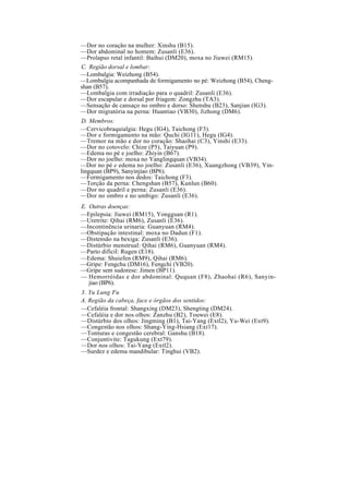 —Dor no coração na mulher: Xinshu (B15).
—Dor abdominal no homem: Zusanli (E36).
—Prolapso retal infantil: Baihui (DM20), moxa no Jiuwei (RM15).
C. Região dorsal e lombar:
—Lombalgia: Weizhong (B54).
—Lombalgia acompanhada de formigamento no pé: Weizhong (B54), Cheng-
shan (B57).
—Lombalgia com irradiação para o quadril: Zusanli (E36).
—Dor escapular e dorsal por friagem: Zongzhu (TA3).
—Sensação de cansaço no ombro e dorso: Shenshu (B23), Sanjian (IG3).
—Dor migratória na perna: Huantiao (VB30), Jizhong (DM6).
D. Membros:
—Cervicobraquialgia: Hegu (IG4), Taichong (F3).
—Dor e formigamento na mão: Quchi (IG11), Hegu (IG4).
—Tremor na mão e dor no coração: Shaohai (C3), Yinshi (E33).
—Dor no cotovelo: Chize (P5), Taiyuan (P9).
—Edema no pé e joelho: Zhiyin (B67).
—Dor no joelho: moxa no Yanglingquan (VB34).
—Dor no pé e edema no joelho: Zusanli (E36), Xuangzhong (VB39), Yin-
lingquan (BP9), Sanyinjiao (BP6).
—Formigamento nos dedos: Taichong (F3).
—Torção da perna: Chengshan (B57), Kunlun (B60).
—Dor no quadril e perna: Zusanli (E36).
—Dor no ombro e no umbigo: Zusanli (E36).
E. Outras doenças:
—Epilepsia: Jiuwei (RM15), Yongguan (R1).
—Uretrite: Qihai (RM6), Zusanli (E36).
—Incontinência urinaria: Guanyuan (RM4).
—Obstipação intestinal: moxa no Dadun (F1).
—Distensão na bexiga: Zusanli (E36).
—Distúrbio menstrual: Qihai (RM6), Guanyuan (RM4).
—Parto difícil: Rugen (E18).
—Edema: Shuiefen (RM9), Qihai (RM6).
—Gripe: Fengchu (DM16), Fengchi (VB20).
—Gripe sem sudorese: Jimen (BP11).
— Hemorróidas e dor abdominal: Ququan (F8), Zhaohai (R6), Sanyin-
jiao (BP6).
3. Yu Lung Fu
A. Região da cabeça, face e órgãos dos sentidos:
—Cefaléia frontal: Shangxing (DM23), Shengting (DM24).
—Cefaléia e dor nos olhos: Zanzhu (B2), Touwei (E8).
—Distúrbio dos olhos: Jingming (B1), Tai-Yang (Extl2), Yu-Wei (Ext9).
—Congestão nos olhos: Shang-Ying-Hsiang (Ext17).
—Tonturas e congestão cerebral: Ganshu (B18).
—Conjuntivite: Tagukung (Ext79).
—Dor nos olhos: Tai-Yang (Extl2).
—Surdez e edema mandibular: Tinghui (VB2).
 