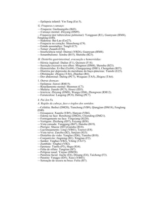 —Epilepsia infantil: Yin-Tang (Ext 5).
G. Fraqueza e cansaço:
—Fraqueza: Gaohuangshu (B43).
—Cansaço mental: Zhiyang (DM9).
—Fraqueza (por tuberculose pulmonar): Yongguan (R1), Guanyuan (RM4),
Fenglong (E40).
—Sudorese: Bai-Lao (Ext27).
—Fraqueza no coração: Shaochong (C9).
—Estado assustadiço: Tungli (C5).
—Temor: Zusanli (E36).
—Insuficiência renal: Daimai (VB26), Guanyuan (RM4).
—Sonambulismo: Xinshu (B15), Shenshu (B23).
H. Distúrbio gastrintestinal, evacuação e hemorróidas:
—Hérnia ingüinal: Dadun (F1), Quimen (F14).
—Secreção excessiva nos olhos: Mingmen (DM4), Shenshu (B23).
—Hemorróidas: Er-Bai (Ext84), Changquiang (DM1), Chengshan (B57).
—Diarréia por depressão do meridiano do baço-pâncreas: Tianshi (E25).
—Obstipação: Zhigou (TA6), Zhaohai (R6).
—Dor abdominal: Daling (PC7), Waiguan (TA5), Zhigou (TA6).
1. Outras doenças:
—Epilepsia: Jiuwei (RM15).
—Retardamento mental: Shenmen (C7).
—Malária: Jianshi (PC5), Houxi (ID3).
—Icterícia: Zhiyang (DM9), Wangu (ID4), Zhongwan (RM12).
—Furunculose: Laogong (PC8), Daling (PC7).
4. Pai Jen Fu
A. Região da cabeça, face e órgãos dos sentidos:
—Cefaléia: Baihui (DM20), Tianchong (VB9), Qiangjian (DM18), Fenglong
(E40).
—Enxaqueca: Xuanlu (VB5), Hanyan (VB4).
—Edema na face: Renzhong (DM26), Chiending (DM21).
—Formigamento na face: Yingxiang (IG20).
—Vertigem: Zhizheng (ID7), Feiyang (B58).
—Vista cansada: Yanggang (B47), Danshu (B19).
—Pterígio: Shaoze (ID1),Ganshu (B18).
—Lacrimejamento: Linqi (VB41), Touwei (E8).
—Vista turva: Zanzhu (B2), Sanjian (IG3).
—Distúrbio da visão: Yanglao (ID6), Tianzhu (B10).
—Conjuntivite: Jingming (B1), Xingjian (F2).
—Surdez: Tinghui (VB2), Yifeng (TA17).
—Zumbido: Tinghui (VB2).
—Epistaxe: Tianfu (P3), Hegu (IG4).
—Falta de olfato: Tungtian (B7).
—Polipose nasal: Yinjiao (DM28).
—Paralisia facial: Jiache (E6), Ditsang (E4), Taichong (F3).
—Paratite: Yanggu (ID5), Xiaxi (VB43).
—Sensação de secura na boca: Fuliu (R7).
 