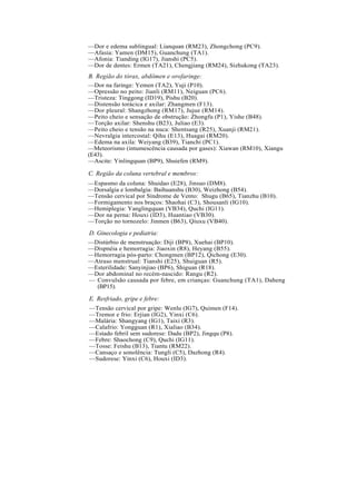 —Dor e edema sublingual: Lianquan (RM23), Zhongchong (PC9).
—Afasia: Yamen (DM15), Guanchung (TA1).
—Afonia: Tianding (IG17), Jianshi (PC5).
—Dor de dentes: Ermen (TA21), Chengjiang (RM24), Sizhukong (TA23).
B. Região do tórax, abdômen e orofaringe:
—Dor na faringe: Yemen (TA2), Yuji (P10).
—Opressão no peito: Jianli (RM11), Neiguan (PC6).
—Tristeza: Tinggong (ID19), Pishu (B20).
—Distensão torácica e axilar: Zhangmen (F13).
—Dor pleural: Shangzhong (RM17), Jujue (RM14).
—Peito cheio e sensação de obstrução: Zhongfu (P1), Yishe (B48).
—Torção axilar: Shenshu (B23), Juliao (E3).
—Peito cheio e tensão na nuca: Shentsang (R25), Xuanji (RM21).
—Nevralgia intercostal: Qihu (E13), Huagai (RM20).
—Edema na axila: Weiyang (B39), Tianchi (PC1).
—Meteorismo (intumescência causada por gases): Xiawan (RM10), Xiangu
(E43).
—Ascite: Yinlingquan (BP9), Shuiefen (RM9).
C. Região da coluna vertebral e membros:
—Espasmo da coluna: Shuidao (E28), Jinsuo (DM8).
—Dorsalgia e lombalgia: Baihuanshu (B30), Weizhong (B54).
—Tensão cervical por Síndrome de Vento: Shugu (B65), Tianzhu (B10).
—Formigamento nos braços: Shaohai (C3), Shousanli (IG10).
—Hemiplegia: Yanglingquan (VB34), Quchi (IG11).
—Dor na perna: Houxi (ID3), Huantiao (VB30).
—Torção no tornozelo: Jinmen (B63), Qiuxu (VB40).
D. Ginecologia e pediatria:
—Distúrbio de menstruação: Diji (BP8), Xuehai (BP10).
—Dispnéia e hemorragia: Jiaoxin (R8), Heyang (B55).
—Hemorragia pós-parto: Chongmen (BP12), Qichong (E30).
—Atraso menstrual: Tianshi (E25), Shuiguan (R5).
—Esterilidade: Sanyinjiao (BP6), Shiguan (R18).
—Dor abdominal no recém-nascido: Rangu (R2).
— Convulsão causada por febre, em crianças: Guanchung (TA1), Daheng
(BP15).
E. Resfriado, gripe e febre:
—Tensão cervical por gripe: Wenlu (IG7), Quimen (F14).
—Tremor e frio: Erjian (IG2), Yinxi (C6).
—Malária: Shangyang (IG1), Taixi (R3).
—Calafrio: Yongguan (R1), Xialiao (B34).
—Estado febril sem sudorese: Dadu (BP2), Jingqu (P8).
—Febre: Shaochong (C9), Quchi (IG11).
—Tosse: Feishu (B13), Tiantu (RM22).
—Cansaço e sonolência: Tungli (C5), Dazhong (R4).
—Sudorese: Yinxi (C6), Houxi (ID3).
 