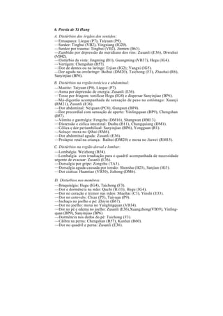 6. Poesia de Xi Hung
A. Distúrbios dos órgãos dos sentidos:
—Enxaqueca: Lieque (P7), Taiyuan (P9).
—Surdez: Tinghui (VB2), Yingxiang (IG20).
—Surdez por trauma: Tinghui (VB2), Jinmen (B63).
—Zumbido por depressão do meridiano dos rins: Zusanli (E36), Diwuhui
(VB42).
—Distúrbio da vista: Jingming (B1), Guangming (VB37), Hegu (IG4).
—Vertigem: Chengshan (B57).
—Dor de dentes ou na laringe: Erjian (IG2); Yangxi (IG5).
—Dor aguda na orofaringe: Baihui (DM20), Taichong (F3), Zhaohai (R6),
Sanyinjiao (BP6).
B. Distúrbios na região torácica e abdominal:
—Mastite: Taiyuan (P9), Lieque (P7).
—Asma por depressão de energia: Zusanli (E36).
—Tosse por friagem: tonificar Hegu (IG4) e dispersar Sanyinjiao (BP6).
—Má-digestão acompanhada de sensação de peso no estômago: Xuanji
(RM21), Zusanli (E36).
—Dor abdominal: Neiguan (PC6), Gungsun (BP4).
—Dor precordial com sensação de aperto: Yinlingquan (BP9), Chengshan
(B57).
—Vômito e gastralgia: Fengchu (DM16), Shangwan (RM13).
—Distensão e eólica intestinal: Dashu (B11), Changquiang (DM1).
—Cólica e dor periumbilical: Sanyinjiao (BP6), Yongguan (R1).
—Soluço: moxa no Qihai (RM6).
—Dor abdominal aguda: Zusanli (E36).
—Prolapso retal na criança: Baihui (DM20) e moxa no Jiuwei (RM15).
C. Distúrbios na região dorsal e lombar:
—Lombalgia: Weizhong (B54).
—Lombalgia com irradiação para o quadril acompanhada de necessidade
urgente de evacuar: Zusanli (E36).
—Dorsalgia por gripe: Zongzhu (TA3).
—Dorsalgia aguda causada por tensão: Shenshu (B23), Sanjian (IG3).
—Dor ciática: Huantiao (VB30), Jizhong (DM6).
D. Distúrbios nos membros:
—Braquialgia: Hegu (IG4), Taichong (F3).
—Dor e dormência na mão: Quchi (IG11), Hegu (IG4).
—Dor no coração e tremor nas mãos: Shaohai (C3), Yinshi (E33).
—Dor no cotovelo: Chize (P5), Taiyuan (P9).
—Inchaço no joelho e pé: Zhiyin (B67).
—Dor no joelho: moxa no Yanglingquan (VB34).
—Dor no pé e edema no joelho: Zusanli (E36),Xuangzhong(VB39), Yinling-
quan (BP9), Sanyinjiao (BP6)
—Dormência nos dedos do pé: Taichong (F3).
—Cãibra na perna: Chengshan (B57), Kunlun (B60).
—Dor no quadril e perna: Zusanli (E36).
 