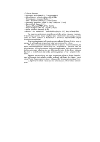 E. Outras doenças:
—Epilepsia: Jiuwei (RM15), Yongguan (R1).
—Incontinência urinaria: Guanyuan (RM4).
—Constipação: moxa no Dadun (F1).
—Dor e distensão da bexiga: Zusanli (E36).
—Distúrbio menstrual: Qihai (RM6), Guanyuan (RM4).
—Parto difícil: Rugen (E18).
—Edema: Shuifen (RM9), Qihai (RM6).
—Gripe: Fengchu (DM16), Fengchi (VB20).
—Gripe sem suor: Quimen (F14).
—Hérnia e dor abdominal: Zhaohai (R6), Ququan (F8), Sanyinjiao (BP6).
Se pudermos aplicar com precisão os métodos acima expostos, certamen-
te também poderemos traçar um plano para o tratamento das doenças. Assim
como as outras ciências, a Acupuntura é dinâmica, apresentando sempre
novidades e mudanças.
Esse constante desenvolvimento e renovação de idéias e técnicas torna o
campo da aplicação da Acupuntura cada vez mais amplo e eficaz.
Os métodos acima mencionados não são os únicos. Tradicionalmente, na
China, utiliza-se também o Tsu-u-liu-ju e o Lin-quei-ba-fa. Consistem estes em
fórmulas que, utilizando somente pontos distais situados abaixo do cotovelo e
joelhos, procuram relacioná-los aos diferentes horários do dia. Esses métodos
baseiam-se na influência das ondas eletromagnéticas sobre o organismo hu-
mano.
Durante um período de sete anos, tentamos a aplicação dessas fórmulas,
mas infelizmente os resultados obtidos no Brasil não foram tão eficazes como
os na China. Os pormenores desses métodos não foram expostos neste livro.
A hipótese levantada é a de que isto seria causado pela inversão hemisfé-
rica.-
 