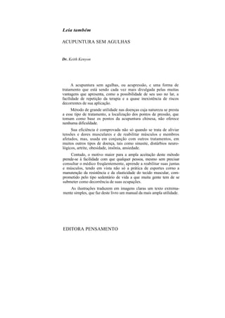 Leia também
ACUPUNTURA SEM AGULHAS
Dr. Keith Kenyon
A acupuntura sem agulhas, ou acupressão, c uma forma de
tratamento que está sendo cada vez mais divulgada pelas muitas
vantagens que apresenta, como a possibilidade de seu uso no lar, a
facilidade de repetição da terapia e a quase inexistência de riscos
decorrentes de sua aplicação.
Método de grande utilidade nas doenças cuja natureza se presta
a esse tipo de tratamento, a localização dos pontos de pressão, que
tomam como base os pontos da acupuntura chinesa, não oferece
nenhuma dificuldade.
Sua eficiência é comprovada não só quando se trata de aliviar
tensões e dores musculares e de reabilitar músculos e membros
afetados, mas, usada em conjunção com outros tratamentos, em
muitos outros tipos de doença, tais como sinusite, distúrbios neuro-
lógicos, artrite, obesidade, insônia, ansiedade.
Contudo, o motivo maior para a ampla aceitação deste método
prende-se à facilidade com que qualquer pessoa, mesmo sem precisar
consultar o médico freqüentemente, aprende a reabilitar suas juntas
e músculos, tendo em vista não só a prática de esportes corno a
manutenção da resistência e da elasticidade do tecido muscular, com-
prometido pelo tipo sedentário de vida a que muita gente tem de se
submeter como decorrência de suas ocupações.
As ilustrações traduzem em imagens claras um texto extrema-
mente simples, que faz deste livro um manual da mais ampla utilidade.
EDITORA PENSAMENTO
 