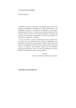 A CURA PELAS MÃOS
Richard Gordon
O equilíbrio da energia polarizada é reconhecido como um dos mais
poderosos instrumentos na manutenção da saúde integral devido à sua
simplicidade e eficácia. É sutil, fácil de ser aprendido e, assim mesmo,
inacreditavelmente eficaz. A utilização das correntes naturais da força
vital que fluem através de nossas mãos possibilita a liberação das
correntes de energia que acompanham os sintomas das doenças e a
restauração do equilíbrio e da saúde.
"A Cura pelas Mãos é a primeira publicação no gênero dirigida tanto
aos leigos como aos profissionais que possuam as habilidades vitais
necessárias ao sistema de cura naturalista e integral Todos podem per-
ceber os extraordinários benefícios dessas técnicas dinâmicas que, pela
força de sua eficácia, vêm recebendo respeito tanto dos amadores
quanto dos profissionais. Trata-se de uma obra amplamente recomen-
dada pela Federação Internacional da Polaridade."
Alan Jay,
Diretor da International Polarity Foundation
EDITORA PENSAMENTO
 