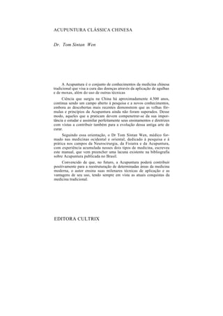 ACUPUNTURA CLÁSSICA CHINESA
Dr. Tom Sintan Wen
A Acupuntura é o conjunto de conhecimentos da medicina chinesa
tradicional que visa a cura das doenças através da aplicação de agulhas
e de moxas, além do uso de outras técnicas
Ciência que surgiu na China há aproximadamente 4.500 anos,
continua sendo um campo aberto à pesquisa e a novos conhecimentos,
embora as descobertas mais recentes demonstrem que as velhas fór-
mulas e princípios da Acupuntura ainda não foram superados. Desse
modo, aqueles que a praticam devem compenetrar-se da sua impor-
tância e estudar e assimilar perfeitamente seus ensinamentos e diretrizes
com vistas a contribuir também para a evolução dessa antiga arte de
curar.
Seguindo essa orientação, o Dr Tom Sintan Wen, médico for-
mado nas medicinas ocidental e oriental, dedicado à pesquisa e à
prática nos campos da Neurocirurgia, da Fisiatra e da Acupuntura,
com experiência acumulada nesses dois tipos de medicina, escreveu
este manual, que vem preencher uma lacuna existente na bibliografia
sobre Acupuntura publicada no Brasil.
Convencido de que, no futuro, a Acupuntura poderá contribuir
positivamente para a reestruturação de determinadas áreas da medicina
moderna, o autor ensina suas milenares técnicas de aplicação e as
vantagens de seu uso, tendo sempre em vista as atuais conquistas da
medicina tradicional.
EDITORA CULTRIX
 