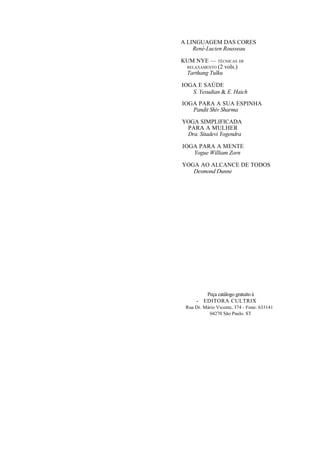 A LINGUAGEM DAS CORES
René-Lucien Rousseau
KUM NYE — TÉCNICAS DE
RELAXAMENTO (2 vols.)
Tarthang Tulku
IOGA E SAÚDE
S. Yesudian & E. Haich
IOGA PARA A SUA ESPINHA
Pandit Shiv Sharma
YOGA SIMPLIFICADA
PARA A MULHER
Dra. Sitadevi Yogendra
IOGA PARA A MENTE
Yogue William Zorn
YOGA AO ALCANCE DE TODOS
Desmond Dunne
Peça catálogo gratuito à
- EDITORA CULTRIX
Rua Dr. Mário Vicente, 374 - Fone: 633141
04270 São Paulo. ST
 
