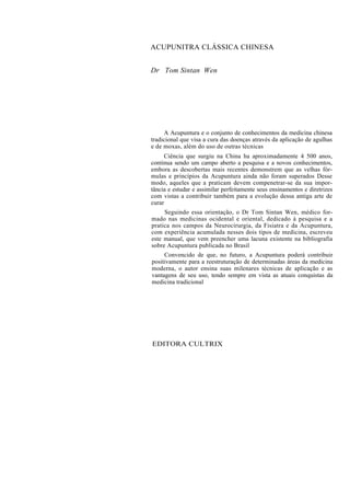 ACUPUNITRA CLÁSSICA CHINESA
Dr Tom Sintan Wen
A Acupuntura e o conjunto de conhecimentos da medicina chinesa
tradicional que visa a cura das doenças através da aplicação de agulhas
e de moxas, além do uso de outras técnicas
Ciência que surgiu na China ha aproximadamente 4 500 anos,
continua sendo um campo aberto a pesquisa e a novos conhecimentos,
embora as descobertas mais recentes demonstrem que as velhas fór-
mulas e princípios da Acupuntura ainda não foram superados Desse
modo, aqueles que a praticam devem compenetrar-se da sua impor-
tância e estudar e assimilar perfeitamente seus ensinamentos e diretrizes
com vistas a contribuir também para a evolução dessa antiga arte de
curar
Seguindo essa orientação, o Dr Tom Sintan Wen, médico for-
mado nas medicinas ocidental e oriental, dedicado à pesquisa e a
pratica nos campos da Neurocirurgia, da Fisiatra e da Acupuntura,
com experiência acumulada nesses dois tipos de medicina, escreveu
este manual, que vem preencher uma lacuna existente na bibliografia
sobre Acupuntura publicada no Brasil
Convencido de que, no futuro, a Acupuntura poderá contribuir
positivamente para a reestruturação de determinadas áreas da medicina
moderna, o autor ensina suas milenares técnicas de aplicação e as
vantagens de seu uso, tendo sempre em vista as atuais conquistas da
medicina tradicional
EDITORA CULTRIX
 