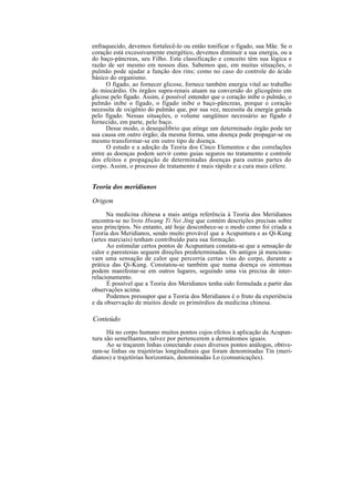enfraquecido, devemos fortalecê-lo ou então tonificar o fígado, sua Mãe. Se o
coração está excessivamente energético, devemos diminuir a sua energia, ou a
do baço-pâncreas, seu Filho. Esta classificação e conceito têm sua lógica e
razão de ser mesmo em nossos dias. Sabemos que, em muitas situações, o
pulmão pode ajudar a função dos rins; como no caso do controle do ácido
básico do organismo.
O fígado, ao fornecer glicose, fornece também energia vital ao trabalho
do miocárdio. Os órgãos supra-renais atuam na conversão do glicogênio em
glicose pelo fígado. Assim, é possível entender que o coração inibe o pulmão, o
pulmão inibe o fígado, o fígado inibe o baço-pâncreas, porque o coração
necessita de oxigênio do pulmão que, por sua vez, necessita da energia gerada
pelo fígado. Nessas situações, o volume sangüíneo necessário ao fígado é
fornecido, em parte, pelo baço.
Desse modo, o desequilíbrio que atinge um determinado órgão pode ter
sua causa em outro órgão; da mesma forma, uma doença pode propagar-se ou
mesmo transformar-se em outro tipo de doença.
O estudo e a adoção da Teoria dos Cinco Elementos e das correlações
entre as doenças podem servir como guias seguros no tratamento e controle
dos efeitos e propagação de determinadas doenças para outras partes do
corpo. Assim, o processo de tratamento é mais rápido e a cura mais célere.
Teoria dos meridianos
Origem
Na medicina chinesa a mais antiga referência à Teoria dos Meridianos
encontra-se no livro Hwang Ti Nei Jing que contém descrições precisas sobre
seus princípios. No entanto, até hoje desconhece-se o modo como foi criada a
Teoria dos Meridianos, sendo muito provável que a Acupuntura e as Qi-Kung
(artes marciais) tenham contribuído para sua formação.
Ao estimular certos pontos de Acupuntura constata-se que a sensação de
calor e parestesias seguem direções predeterminadas. Os antigos já menciona-
vam uma sensação de calor que percorria certas vias do corpo, durante a
prática das Qi-Kung. Constatou-se também que numa doença os sintomas
podem manifestar-se em outros lugares, seguindo uma via precisa de inter-
relacionamento.
É possível que a Teoria dos Meridianos tenha sido formulada a partir das
observações acima.
Podemos pressupor que a Teoria dos Meridianos é o fruto da experiência
e da observação de muitos desde os primórdios da medicina chinesa.
Conteúdo
Há no corpo humano muitos pontos cujos efeitos à aplicação da Acupun-
tura são semelhantes, talvez por pertencerem a dermátomos iguais.
Ao se traçarem linhas conectando esses diversos pontos análogos, obtive-
ram-se linhas ou trajetórias longitudinais que foram denominadas Tin (meri-
dianos) e trajetórias horizontais, denominadas Lo (comunicações).
 