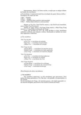 Apresentamos, abaixo, de forma sucinta, a noção que os antigos tinham
da função dos meridianos.
a) O meridiano é responsável pela boa circulação de quatro fatores trófico-
fisiológicos do corpo que são:
1.Qui — Energia
2.Hsue — Sangue
3.Ying — Nutrição (fator nutritivo intravascular)
4.Wei — Defesa (fator defensivo extravascular)
Quanto ao Yin, há o Tain-Yin(Yin maior), o Jue-Yin(Yin de transferên-
cia) e o Shao-Yin (Yin menor).
Quanto ao Yang, temos o Tai-Yang (Yang maior), o Shao-Yang (Yang
menor) e o Yang-Ming (combinação de Yang).
Essas seis divisões do Yin e do Yang dividem os doze meridianos
ordinários conforme suas relações e efeitos, localizando-os também nos mem-
bros superiores e inferiores.
a) Nos membros
Três Yin da mão
a)Tai-Yin - o meridiano do pulmão
b)Jue-Yin — o meridiano do pericárdio
c)Shao-Yin — o meridiano do coração
Três Yang da mão
a)Yang-Ming — o meridiano do intestino grosso
b)Shao-Yang — o meridiano do triplo-aquecedor
c)Tai-Yang —o meridiano do intestino delgado
Três Yin da perna
a)Tai-Yin — o meridiano do baço-pâncreas
b)Jue-Yin - o meridiano do fígado
c)Shao-Yin - o meridiano dos rins
Três Yang da perna
a)Yang-Ming - o meridiano do estômago
b)Shao-Yang - o meridiano da vesícula biliar
c)Tai-Yang — o meridiano da bexiga
Distribuição dos doze meridianos
a) Nos membros
Nos membros superiores, os três meridianos que percorrem a face
palmar do braço pertencem a Yin. São eles: o do pulmão, o do pericárdio e o
do coração.
Os três meridianos do Yang, o do intestino grosso, o do triplo-aquecedor e o
do intestino delgado, percorrem a face dorsal (externa) do braço.
 