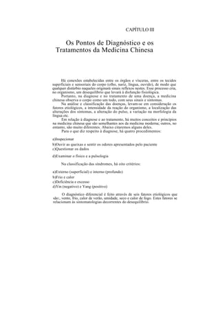 CAPÍTULO III
Os Pontos de Diagnóstico e os
Tratamentos da Medicina Chinesa
Há conexões estabelecidas entre os órgãos e vísceras, entre os tecidos
superficiais e sensoriais do corpo (olho, nariz, língua, ouvido), de modo que
qualquer distúrbio naqueles originará sinais reflexos nestes. Esse processo cria,
no organismo, um desequilíbrio que levará à disfunção fisiológica.
Portanto, na diagnose e no tratamento de uma doença, a medicina
chinesa observa o corpo como um todo, com seus sinais e sintomas.
Na análise e classificação das doenças, levam-se em consideração os
fatores etiológicos, a intensidade da reação do organismo, a localização das
alterações dos sintomas, a alteração do pulso, a variação na morfologia da
língua etc.
Em relação à diagnose e ao tratamento, há muitos conceitos e princípios
na medicina chinesa que são semelhantes aos da medicina moderna; outros, no
entanto, são muito diferentes. Abaixo citaremos alguns deles.
Para o que diz respeito à diagnose, há quatro procedimentos:
a)Inspecionar
b)Ouvir as queixas e sentir os odores apresentados pelo paciente
c)Questionar os dados
d)Examinar o físico e a pulsologia
Na classificação das síndromes, há oito critérios:
a)Externo (superficial) e interno (profundo)
b)Frio e calor
c)Deficiência e excesso
d)Yin (negativo) e Yang (positivo)
O diagnóstico diferencial é feito através de seis fatores etiológicos que
são:, vento, frio, calor de verão, umidade, seco e calor de fogo. Estes fatores se
relacionam às sintomatologias decorrentes do desequilíbrio.
 