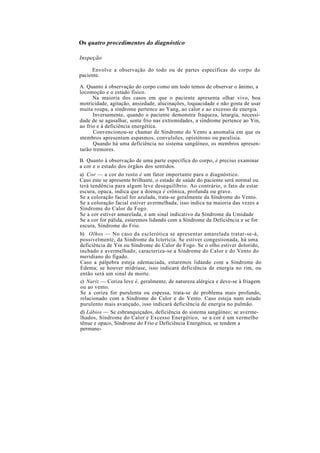 Os quatro procedimentos do diagnóstico
Inspeção
Envolve a observação do todo ou de partes específicas do corpo do
paciente.
A. Quanto à observação do corpo como um todo temos de observar o ânimo, a
locomoção e o estado físico.
Na maioria dos casos em que o paciente apresenta olhar vivo, boa
motricidade, agitação, ansiedade, alucinações, loquacidade e não gosta de usar
muita roupa, a síndrome pertence ao Yang, ao calor e ao excesso de energia.
Inversamente, quando o paciente demonstra fraqueza, letargia, necessi-
dade de se agasalhar, sente frio nas extremidades, a síndrome pertence ao Yin,
ao frio e à deficiência energética.
Convencionou-se chamar de Síndrome do Vento a anomalia em que os
membros apresentam espasmos, convulsões, opistótono ou paralisia.
Quando há uma deficiência no sistema sangüíneo, os membros apresen-
tarão tremores.
B. Quanto à observação de uma parte específica do corpo, é preciso examinar
a cor e o estado dos órgãos dos sentidos.
a) Cor — a cor do rosto é um fator importante para o diagnóstico.
Caso este se apresente brilhante, o estado de saúde do paciente será normal ou
terá tendência para algum leve desequilíbrio. Ao contrário, o fato de estar
escura, opaca, indica que a doença é crônica, profunda ou grave.
Se a coloração facial for azulada, trata-se geralmente da Síndrome do Vento.
Se a coloração facial estiver avermelhada, isso indica na maioria das vezes a
Síndrome do Calor de Fogo.
Se a cor estiver amarelada, e um sinal indicativo da Síndrome da Umidade
Se a cor for pálida, estaremos lidando com a Síndrome da Deficiência e se for
escura, Síndrome do Frio.
b) Olhos — No caso da esclerótica se apresentar amarelada tratar-se-á,
possivelmente, da Síndrome da Icterícia. Se estiver congestionada, há uma
deficiência de Yin ou Síndrome do Calor de Fogo. Se o olho estiver dolorido,
inchado e avermelhado, caracteriza-se a Síndrome do Calor e do Vento do
meridiano do fígado.
Caso a pálpebra esteja edemaciada, estaremos lidando com a Síndrome do
Edema; se houver midríase, isso indicará deficiência de energia no rim, ou
então será um sinal de morte.
c) Nariz — Coriza leve é, geralmente, de natureza alérgica e deve-se à friagem
ou ao vento.
Se a coriza for purulenta ou espessa, trata-se de problema mais profundo,
relacionado com a Síndrome do Calor e do Vento. Caso esteja num estado
purulento mais avançado, isso indicará deficiência de energia no pulmão.
d) Lábios — Se esbranquiçados, deficiência do sistema sangüíneo; se averme-
lhados, Síndrome do Calor e Excesso Energético, se a cor é um vermelho
tênue e opaco, Síndrome do Frio e Deficiência Energética, se tendem a
permane-
 