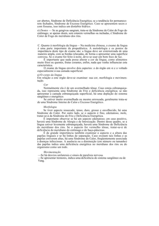 cer abertos, Síndrome de Deficiência Energética; se a tendência for permanece-
rem fechados, Síndrome de Excesso Energético. Caso se apresentem secos e
com fissuras, isso indica um distúrbio hídrico.
e) Dentes — Se as gengivas sangram, trata-se da Síndrome do Calor de Fogo do
estômago; se apenas doem, sem estarem vermelhas ou inchadas, é Síndrome do
Calor de Fogo do meridiano dos rins.
C. Quanto à morfologia da língua— Na medicina chinesa, o exame da língua
é uma parte importante da propedêutica. A metodologia e os pontos de
importância deste tipo de exame são: a língua deve ser exteriorizada de uma
maneira ampla, com as bordas relaxadas, de forma a apresentar uma superfície
convexa. Se o exame for feito à noite, deve-se usar um bom foco de luz.
É importante que nada possa alterar a cor da língua, como alimentos
muito frios ou quentes, frutas corantes, enfim, nada que venha influenciar esta
característica.
O exame da língua envolve dois aspectos: o do órgão em si e o voltado
especialmente à sua camada superficial.
a) O corpo da língua
Em relação a este órgão deve-se examinar: sua cor, morfologia e movimen-
tação.
Cor
Normalmente ela é de um avermelhado tênue. Caso esteja esbranquiça-
da, isso representa uma Síndrome do Frio e deficiência energética; se não
apresentar a camada esbranquiçada superficial, há uma depleção do sistema
sangüíneo e energético.
Se estiver muito avermelhada ou mesmo arroxeada, geralmente trata-se
de uma Síndrome Interna do Calor e Excesso Energético.
Morfologia
Se tiver aspecto ressecado, tenso, duro, grosso e envelhecido, há uma
Síndrome do Calor. Por outro lado, se o aspecto é fino, edematoso, mole,
tratar-se-á da Síndrome do Frio e Deficiência Energética.
É importante observar se há um aspecto edematoso; em caso positivo,
haverá uma Síndrome de Alergia e de Intoxicação. Dentro desse quadro, se a
língua estiver levemente esbranquiçada, haverá uma Síndrome de Deficiência
do meridiano dos rins. Se o aspecto for vermelho tênue, tratar-se-á de
deficiência do meridiano do estômago e do baço-pâncreas.
É de grande importância também examinar o aspecto e a altura das
papilas linguais e se há linhas de separação. Caso existam tais linhas e as
papilas estiverem altas, há uma Síndrome do Calor, freqüentemente associada
a doenças infecciosas. A ausência ou a diminuição (em número ou tamanho)
das papilas indica uma deficiência energética no meridiano dos rins ou do
organismo como um todo.
Movimentação
—Se há desvios unilaterais e sinais de paralisia nervosa.
—Se apresentar tremores, indica uma deficiência do sistema sangüíneo ou de
Yang.
 