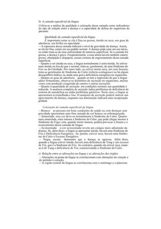 b) A camada superficial da língua
Utiliza-se a análise da qualidade e coloração dessa camada como indicadores
do tipo de relação entre a doença e a capacidade de defesa do organismo do
paciente.
Qualidade da camada superficial da língua
É importante notar se ela é fina ou grossa, úmida ou seca, seu grau de
aderência, seu brilho ou opacidade.
—A espessura dessa camada indicará o nível de gravidade da doença. Assim,
se ela for fina, estará em seu padrão normal. A doença pode estar em seu início,
ou então trata-se de uma enfermidade de natureza superficial. Se a camada for
grossa, a doença é grave. Freqüentemente, a essa altura haverá também catarro
grosso, obstipação e dispepsia, causas comuns de engrossamento dessa camada
superficial.
—Quanto a ser úmida ou seca, a língua normalmente é semi-úmida. Se estiver
mais úmida ou lisa do que o normal, trata-se, geralmente, de uma Síndrome do
Frio ou da Umidade. Por outro lado, se estiver muito seca, até com fissuras,
trata-se geralmente de Síndrome do Calor (infecto-contagioso) ou há algum
desequilíbrio hídrico ou ainda uma grave deficiência energética no organismo.
—Quanto ao grau de aderência: quando se tem a impressão de que a língua
adere firmemente, observa-se distúrbios de secreção no organismo, muitas
vezes com produção exagerada de catarro e outras secreções.
—Quanto à quantidade de secreção: em condições normais sua quantidade é
reduzida. A ausência completa de secreção indica problemas de deficiência do
sistema de autodefesa ou então problemas gástricos. Neste caso, a língua se
apresentará avermelhada e lisa. O aumento de secreção poderá indicar um
agravamento da doença, enquanto sua diminuição indicará uma recuperação
gradual.
Coloração da camada superficial da língua
—Branca: as pessoas em boas condições de saúde ou com doenças sem
gravidade apresentam uma fina camada de cor branca ou esbranquiçada.
—Amarelada: essa cor deve-se normalmente à Síndrome do Calor. Quanto
mais amarelada, mais intensa a Síndrome do Calor, que pode chegar mesmo à
Síndrome do Fogo; esta, quando muito intensa, poderá provocar a fissura e o
ressecamento dessa camada da língua.
—Acinzentada: a cor acinzentada revela um estágio mais adiantado da
doença. Se, além disso, a língua se apresentar úmida, haverá uma Síndrome do
Frio e Deficiência Energética. Se, porém, estiver seca, haverá uma Síndro-
me do Calor e Excesso Energético.
— Negra, escura: demonstra que a doença se agravou. Além disso,
quando a língua estiver úmida, haverá uma deficiência de Yang e um excesso
de Yin, que é a Síndrome do Frio. Ao contrário, quando ela estiver seca, tratar-
se-á de Yang e deficiência de Yin, caracterizando a Síndrome do Calor.
c) Relação entre as alterações na língua e as alterações dos órgãos
—Alterações na ponta da língua se correlacionam com alterações do coração e
do pulmão e coração.
—A região central da língua se correlaciona com o estômago e o pâncreas.
 