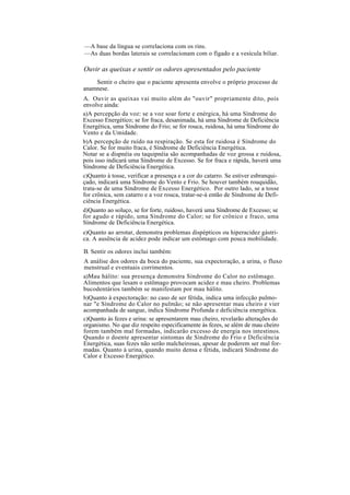 —A base da língua se correlaciona com os rins.
—As duas bordas laterais se correlacionam com o fígado e a vesícula biliar.
Ouvir as queixas e sentir os odores apresentados pelo paciente
Sentir o cheiro que o paciente apresenta envolve o próprio processo de
anamnese.
A. Ouvir as queixas vai muito além do "ouvir" propriamente dito, pois
envolve ainda:
a)A percepção da voz: se a voz soar forte e enérgica, há uma Síndrome do
Excesso Energético; se for fraca, desanimada, há uma Síndrome de Deficiência
Energética, uma Síndrome do Frio; se for rouca, ruidosa, há uma Síndrome do
Vento e da Umidade.
b)A percepção de ruído na respiração. Se esta for ruidosa é Síndrome do
Calor. Se for muito fraca, é Síndrome de Deficiência Energética.
Notar se a dispnéia ou taquipnéia são acompanhadas de voz grossa e ruidosa,
pois isso indicará uma Síndrome de Excesso. Se for fraca e rápida, haverá uma
Síndrome de Deficiência Energética.
c)Quanto à tosse, verificar a presença e a cor do catarro. Se estiver esbranqui-
çado, indicará uma Síndrome do Vento e Frio. Se houver também rouquidão,
trata-se de uma Síndrome de Excesso Energético. Por outro lado, se a tosse
for crônica, sem catarro e a voz rouca, tratar-se-á então de Síndrome de Defi-
ciência Energética.
d)Quanto ao soluço, se for forte, ruidoso, haverá uma Síndrome de Excesso; se
for agudo e rápido, uma Síndrome do Calor; se for crônico e fraco, uma
Síndrome de Deficiência Energética.
e)Quanto ao arrotar, demonstra problemas dispépticos ou hiperacidez gástri-
ca. A ausência de acidez pode indicar um estômago com pouca mobilidade.
B. Sentir os odores inclui também:
A análise dos odores da boca do paciente, sua expectoração, a urina, o fluxo
menstrual e eventuais corrimentos.
a)Mau hálito: sua presença demonstra Síndrome do Calor no estômago.
Alimentos que lesam o estômago provocam acidez e mau cheiro. Problemas
bucodentários também se manifestam por mau hálito.
b)Quanto à expectoração: no caso de ser fétida, indica uma infecção pulmo-
nar "e Síndrome do Calor no pulmão; se não apresentar mau cheiro e vier
acompanhada de sangue, indica Síndrome Profunda e deficiência energética.
c)Quanto às fezes e urina: se apresentarem mau cheiro, revelarão alterações do
organismo. No que diz respeito especificamente às fezes, se além de mau cheiro
forem também mal formadas, indicarão excesso de energia nos intestinos.
Quando o doente apresentar sintomas de Síndrome do Frio e Deficiência
Energética, suas fezes não serão malcheirosas, apesar de poderem ser mal for-
madas. Quanto à urina, quando muito densa e fétida, indicará Síndrome do
Calor e Excesso Energético.
 