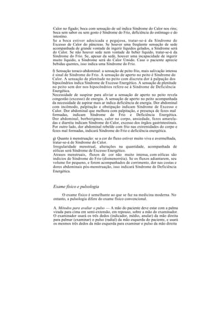 Calor no fígado; boca com sensação de sal indica Síndrome do Calor nos rins;
boca sem sabor ou sem gosto é Síndrome do Frio, deficiência do estômago e do
intestino.
Se a boca estiver adocicada e pegajosa, tratar-se-á da Síndrome de
Excesso de Calor do pâncreas. Se houver uma freqüente sensação de sede
acompanhada de grande vontade de ingerir líquidos gelados, a Síndrome será
do Calor. Se não houver sede nem vontade de beber líquido, tratar-se-á da
Síndrome do Frio. Se, apesar da sede, houver uma incapacidade de ingerir
muito líquido, a Síndrome será do Calor Úmido. Caso o paciente aprecie
bebidas quentes, isso indica uma Síndrome do Frio.
f) Sensação toraco-abdominal: a sensação de peito frio, mais salivação intensa
é sinal de Síndrome do Frio. A sensação de aperto no peito é Síndrome do
Calor. A sensação de plenitude no peito com discreta dor à palpação dos
hipocôndrios indica Síndrome de Excesso Energético. A sensação de plenitude
no peito sem dor nos hipocôndrios refere-se à Síndrome de Deficiência
Energética.
Necessidade de suspirar para aliviar a sensação de aperto no peito revela
congestão (excesso) de energia. A sensação de aperto no peito acompanhada
da necessidade de aspirar mais ar indica deficiência de energia. Dor abdominal
com incômodo, palpitação e obstipação indicam Síndrome de Excesso e
Calor. Dor abdominal que melhora com palpitação, e presença de fezes mal
formadas, indicam Síndrome do Frio e Deficiência Energética.
Dor abdominal, borborigmos, calor no corpo, ansiedade, fezes amarela-
das e diarréia indicam Síndrome do Calor, excesso dos órgãos gastrintestinais.
Por outro lado, dor abdominal rebelde com frio nas extremidades do corpo e
fezes mal formadas, indicará Síndrome do Frio e deficiência energética.
g) Quanto à menstruação: se a cor do fluxo estiver muito viva e avermelhada,
tratar-se-á de Síndrome do Calor.
Irregularidade menstrual, alterações na quantidade, acompanhada de
eólicas será Síndrome de Excesso Energético.
Atrasos menstruais, fluxos de cor não muito intensa, com eólicas são
indícios de Síndrome do Frio (dismenorréia). Se os fluxos adiantarem, seu
volume for pequeno, e forem acompanhados de corrimento, dor nas costas e
dores abdominais pós-menstruação, isso indicará Síndrome de Deficiência
Energética.
Exame físico e pulsologia
O exame físico é semelhante ao que se faz na medicina moderna. No
entanto, a pulsologia difere do exame físico convencional.
A. Métodos para avaliar o pulso — A mão do paciente deve estar com a palma
virada para cima em semi-extensão, em repouso, sobre a mão do examinador.
O examinador usará os três dedos (indicador, médio, anular) da mão direita
para palmar (examinar) o pulso (radial) da mão esquerda do paciente, e usará
os mesmos três dedos da mão esquerda para examinar o pulso da mão direita
 