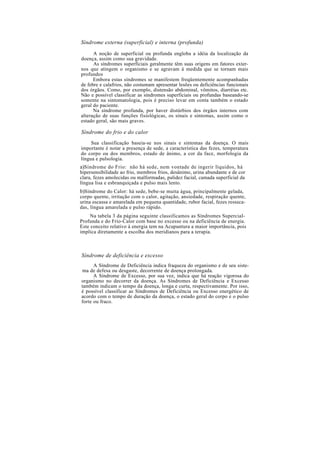 Síndrome externa (superficial) e interna (profunda)
A noção de superficial ou profunda engloba a idéia da localização da
doença, assim como sua gravidade.
As síndromes superficiais geralmente têm suas origens em fatores exter-
nos que atingem o organismo e se agravam à medida que se tornam mais
profundos
Embora estas síndromes se manifestem freqüentemente acompanhadas
de febre e calafrios, não costumam apresentar lesões ou deficiências funcionais
dos órgãos. Como, por exemplo, distensão abdominal, vômitos, diarréias etc.
Não e possível classificar as síndromes superficiais ou profundas baseando-se
somente na sintomatologia, pois é preciso levar em conta também o estado
geral do paciente.
Na síndrome profunda, por haver distúrbios dos órgãos internos com
alteração de suas funções fisiológicas, os sinais e sintomas, assim como o
estado geral, são mais graves.
Síndrome do frio e do calor
Sua classificação baseia-se nos sinais e sintomas da doença. O mais
importante é notar a presença de sede, a característica das fezes, temperatura
do corpo ou dos membros, estado de ânimo, a cor da face, morfologia da
língua e pulsologia.
a)Síndrome do Frio: não há sede, nem vontade de ingerir líquidos, há
hipersensibilidade ao frio, membros frios, desânimo, urina abundante e de cor
clara, fezes amolecidas ou malformadas, palidez facial, camada superficial da
língua lisa e esbranquiçada e pulso mais lento.
b)Síndrome do Calor: há sede, bebe-se muita água, principalmente gelada,
corpo quente, irritação com o calor, agitação, ansiedade, respiração quente,
urina escassa e amarelada em pequena quantidade, rubor facial, fezes resseca-
das, língua amarelada e pulso rápido.
Na tabela 3 da página seguinte classificamos as Síndromes Supercial-
Profunda e do Frio-Calor com base no excesso ou na deficiência de energia.
Este conceito relativo à energia tem na Acupuntura a maior importância, pois
implica diretamente a escolha dos meridianos para a terapia.
Síndrome de deficiência e excesso
A Síndrome de Deficiência indica fraqueza do organismo e de seu siste-
ma de defesa ou desgaste, decorrente de doença prolongada.
A Síndrome de Excesso, por sua vez, indica que há reação vigorosa do
organismo no decorrer da doença. As Síndromes de Deficiência e Excesso
também indicam o tempo da doença, longa e curta, respectivamente. Por isso,
é possível classificar as Síndromes de Deficiência ou Excesso energético de
acordo com o tempo de duração da doença, o estado geral do corpo e o pulso
forte ou fraco.
 