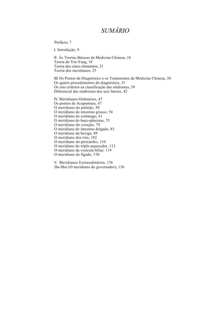 SUMÁRIO
Prefácio, 7
I. Introdução, 9
II. Ás Teorias Básicas da Medicina Chinesa, 18
Teoria do Yin-Yang, 18
Teoria dos cinco elementos, 21
Teoria dos meridianos, 25
III. Os Pontos de Diagnóstico e os Tratamentos da Medicina Chinesa, 30
Os quatro procedimentos do diagnóstico, 31
Os oito critérios na classificação das síndromes, 39
Diferencial das síndromes dos seis fatores, 42
IV.Meridianos Ordinários, 47
Os pontos da Acupuntura, 47
O meridiano do pulmão, 50
O meridiano do intestino grosso, 54
O meridiano do estômago, 61
O meridiano do baço-pâncreas, 73
O meridiano do coração, 79
O meridiano do intestino delgado, 83
O meridiano da bexiga, 89
O meridiano dos rins, 102
O meridiano do pericárdio, 110
O meridiano do triplo-aquecedor, 113
O meridiano da vesícula biliar, 119
O meridiano do fígado, 130
V. Meridianos Extraordinários, 136
Du-Mai (O meridiano do governador), 136
 
