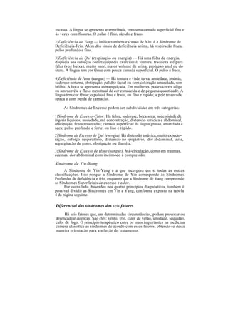 escassa. A língua se apresenta avermelhada, com uma camada superficial fina e
às vezes com fissuras. O pulso é fino, rápido e fraco.
2)Deficiência de Yang — Indica também excesso de Yin; é a Síndrome de
Deficiência-Frio. Além dos sinais de deficiência acima, há respiração fraca,
pulso profundo e fino.
3)Deficiência de Qui (respiração ou energia) — Há uma falta de energia,
dispnéia aos esforços com taquipnéia exercional, tontura, fraqueza até para
falar (voz baixa), muito suor, maior volume de urina, prolapso anal ou do
útero. A língua tem cor tênue com pouca camada superficial. O pulso é fraco.
4)Deficiência de Hsue (sangue) — Há tontura e visão turva, ansiedade, insônia,
sudorese noturna, obstipação, palidez facial ou com coloração amarelada, sem
brilho. A boca se apresenta esbranquiçada. Em mulheres, pode ocorrer oligo
ou amenorréia e fluxo menstrual de cor esmaecida e de pequena quantidade. A
língua tem cor tênue; o pulso é fino e fraco, ou fino e rápido; a pele ressecada,
opaca e com perda de carnação.
As Síndromes de Excesso podem ser subdivididas em três categorias:
1)Síndrome de Excesso-Calor. Há febre, sudorese, boca seca, necessidade de
ingerir líquidos, ansiedade, má concentração, distensão torácica e abdominal,
obstipação, fezes ressecadas; camada superficial da língua grossa, amarelada e
seca; pulso profundo e forte, ou liso e rápido.
2)Síndrome de Excesso de Qui (energia). Há distensão toráxica, muito expecto-
ração, esforço respiratório, distensão no epigástrio, dor abdominal, azia,
regurgitação de gases, obstipação ou diarréia.
3)Síndrome de Excesso de Hsue (sangue). Má-circulação, como em traumas,
edemas, dor abdominal com incômodo à compressão.
Síndrome de Yin-Yang
A Síndrome de Yin-Yang é a que incorpora em si todas as outras
classificações. Isso porque a Síndrome de Yin corresponde às Síndromes
Profundas de deficiência e frio, enquanto que a Síndrome de Yang compreende
as Síndromes Superficiais de excesso e calor.
Por outro lado, baseados nos quatro princípios diagnósticos, também é
possível dividir as Síndromes em Yin e Yang, conforme exposto na tabela
4 da página seguinte.
Diferencial das síndromes dos seis fatores
Há seis fatores que, em determinadas circunstâncias, podem provocar ou
desencadear doenças. São eles: vento, frio, calor de verão, umidade, sequidão,
calor de fogo. O princípio terapêutico entre os mais importantes na medicina
chinesa classifica as síndromes de acordo com esses fatores, obtendo-se dessa
maneira orientação para a seleção do tratamento.
 