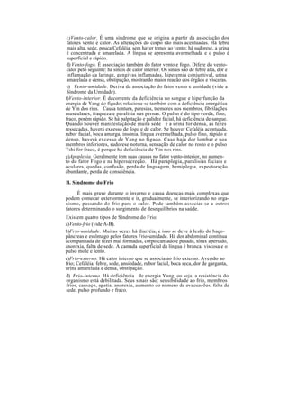 c)Vento-calor. É uma síndrome que se origina a partir da associação dos
fatores vento e calor. As alterações do corpo são mais acentuadas. Há febre
mais alta, sede, pouca Cefaléia, sem haver temor ao vento; há sudorese, a urina
é concentrada e amarelada. A língua se apresenta avermelhada e o pulso é
superficial e rápido.
d) Vento-fogo. É associação também do fator vento e fogo. Difere do vento-
calor pelo seguinte: há sinais de calor interior. Os sinais são de febre alta, dor e
inflamação da laringe, gengivas inflamadas, hiperemia conjuntival, urina
amarelada e densa, obstipação, mostrando maior reação dos órgãos e vísceras.
e) Vento-umidade. Deriva da associação do fator vento e umidade (vide a
Síndrome da Umidade).
f)Vento-interior. É decorrente da deficiência no sangue e hiperfunção da
energia de Yang do fígado; relaciona-se também com a deficiência energética
de Yin dos rins. Causa tontura, paresias, tremores nos membros, fibrilações
musculares, fraqueza e paralisia nas pernas. O pulso é do tipo corda, fino,
fraco, porém rápido. Se há palpitação e palidez facial, há deficiência de sangue.
Quando houver manifestação de muita sede e a urina for densa, as fezes
ressecadas, haverá excesso de fogo e de calor. Se houver Cefaléia acentuada,
rubor facial, boca amarga, insônia, língua avermelhada, pulso fino, rápido e
denso, haverá excesso de Yang no fígado. Caso haja dor lombar e nos
membros inferiores, sudorese noturna, sensação de calor no rosto e o pulso
Tshi for fraco, é porque há deficiência de Yin nos rins.
g)Apoplexia. Geralmente tem suas causas no fator vento-interior, no aumen-
to do fator Fogo e na hipersecreção. Há paraplegia, paralisias faciais e
oculares, quedas, confusão, perda de linguagem, hemiplegia, expectoração
abundante, perda de consciência.
B. Síndrome do Frio
É mais grave durante o inverno e causa doenças mais complexas que
podem começar exteriormente e ir, gradualmente, se interiorizando no orga-
nismo, passando do frio para o calor. Pode também associar-se a outros
fatores determinando o surgimento de desequilíbrios na saúde.
Existem quatro tipos de Síndrome do Frio:
a)Vento-frio (vide A-B).
b)Frio-umidade. Muitas vezes há diarréia, e isso se deve à lesão do baço-
pâncreas e estômago pelos fatores Frio-umidade. Há dor abdominal contínua
acompanhada de fezes mal formadas, corpo cansado e pesado, tórax apertado,
anorexia, falta de sede. A camada superficial da língua é branca, viscosa e o
pulso mole e lento.
c)Frio-externo. Há calor interno que se associa ao frio externo. Aversão ao
frio; Cefaléia, febre, sede, ansiedade, rubor facial, boca seca, dor de garganta,
urina amarelada e densa, obstipação.
d) Frio-interno. Há deficiência de energia Yang, ou seja, a resistência do
organismo está debilitada. Seus sinais são: sensibilidade ao frio, membros '
frios, cansaço, apatia, anorexia, aumento do número de evacuações, falta de
sede, pulso profundo e fraco.
 