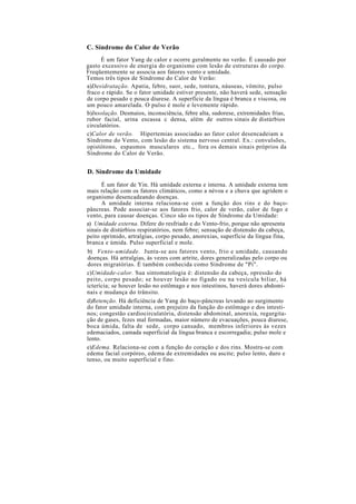 C. Síndrome do Calor de Verão
É um fator Yang de calor e ocorre geralmente no verão. É causado por
gasto excessivo de energia do organismo com lesão de estruturas do corpo.
Freqüentemente se associa aos fatores vento e umidade.
Temos três tipos de Síndrome do Calor de Verão:
a)Desidratação. Apatia, febre, suor, sede, tontura, náuseas, vômito, pulso
fraco e rápido. Se o fator umidade estiver presente, não haverá sede, sensação
de corpo pesado e pouca diurese. A superfície da língua é branca e viscosa, ou
um pouco amarelada. O pulso é mole e levemente rápido.
b)Insolação. Desmaios, inconsciência, febre alta, sudorese, extremidades frias,
rubor facial, urina escassa c densa, além de outros sinais de distúrbios
circulatórios.
c)Calor de verão. Hipertemias associadas ao fator calor desencadeiam a
Síndrome do Vento, com lesão do sistema nervoso central. Ex.: convulsões,
opistótono, espasmos musculares etc., fora os demais sinais próprios da
Síndrome do Calor de Verão.
D. Síndrome da Umidade
É um fator de Yin. Há umidade externa e interna. A umidade externa tem
mais relação com os fatores climáticos, como a névoa e a chuva que agridem o
organismo desencadeando doenças.
A umidade interna relaciona-se com a função dos rins e do baço-
pâncreas. Pode associar-se aos fatores frio, calor de verão, calor de fogo e
vento, para causar doenças. Cinco são os tipos de Síndrome da Umidade:
a) Umidade externa. Difere do resfriado e do Vento-frio, porque não apresenta
sinais de distúrbios respiratórios, nem febre; sensação de distensão da cabeça,
peito oprimido, artralgias, corpo pesado, anorexias, superfície da língua fina,
branca e úmida. Pulso superficial e mole.
b) Vento-umidade. Junta-se aos fatores vento, frio e umidade, causando
doenças. Há artralgias, às vezes com artrite, dores generalizadas pelo corpo ou
dores migratórias. É também conhecida como Síndrome de "Pi".
c)Umidade-calor. Sua sintomatologia é: distensão da cabeça, opressão do
peito, corpo pesado; se houver lesão no fígado ou na vesícula biliar, há
icterícia; se houver lesão no estômago e nos intestinos, haverá dores abdomi-
nais e mudança do trânsito.
d)Retenção. Há deficiência de Yang do baço-pâncreas levando ao surgimento
do fator umidade interna, com prejuízo da função do estômago e dos intesti-
nos; congestão cardiocirculatória, distensão abdominal, anorexia, regurgita-
ção de gases, fezes mal formadas, maior número de evacuações, pouca diurese,
boca úmida, falta de sede, corpo cansado, membros inferiores às vezes
edemaciados, camada superficial da língua branca e escorregadia; pulso mole e
lento.
e)Edema. Relaciona-se com a função do coração e dos rins. Mostra-se com
edema facial corpóreo, edema de extremidades ou ascite; pulso lento, duro e
tenso, ou muito superficial e fino.
 