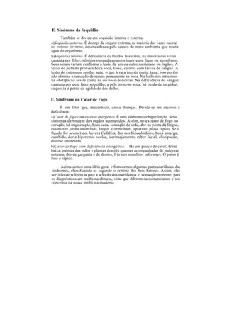 E. Síndrome da Sequidão
Também se divide em sequidão interna e externa.
a)Sequidão externa. É doença de origem externa, na maioria das vezes ocorre
no outono-inverno, desencadeada pela secura do meio ambiente que rouba
água do organismo.
b)Sequidão interna. É deficiência de fluidos fissulares, na maioria das vezes
causada por febre, vômitos ou medicamentos incorretos, fumo ou alcoolismo.
Seus sinais variam conforme a lesão de um ou outro meridiano ou órgãos. A
lesão do pulmão provoca boca seca, tosse, catarro com laivos de sangue. A
lesão do estômago produz sede, o que leva a ingerir muita água; isso porém
não elimina a sensação de secura permanente na boca. Na lesão dos intestinos
há obstipação assim como na do baço-pâncreas. Na deficiência do sangue
causada por esse fator sequidão, a pele torna-se seca; há perda de turgidez,
caquexia e perda da agilidade dos dedos.
F. Síndrome do Calor de Fogo
É um fator que, exacerbado, causa doenças. Divide-se em excesso e
deficiência:
a)Calor de fogo com excesso energético. É uma síndrome de hiperfunção. Seus
sintomas dependem dos órgãos acometidos. Assim, no excesso de fogo no
coração, há inquietação, boca seca, sensação de sede, dor na ponta da língua,
estomatite, urina amarelada, língua avermelhada, epistaxe, pulso rápido. Se o
fígado for acometido, haverá Cefaléia, dor nos hipocôndrios, boca amarga,
zumbido, dor e hiperemia ocular, lacrimejamento, rubor facial, obstipação,
diurese amarelada.
b)Calor de fogo com deficiência energética. Há um pouco de calor, febre
baixa, palmas das mãos e plantas dos pés quentes acompanhadas de sudorese
noturna, dor de garganta e de dentes, frio nos membros inferiores. O pulso é
fino e rápido.
Acima demos uma idéia geral e fornecemos algumas particularidades das
síndromes, classificando-as segundo o critério dos Seis Fatores. Assim, elas
servirão de referência para a seleção dos meridianos e, conseqüentemente, para
os diagnósticos em medicina chinesa, visto que diferem na nomenclatura e nos
conceitos da nossa medicina moderna.
 
