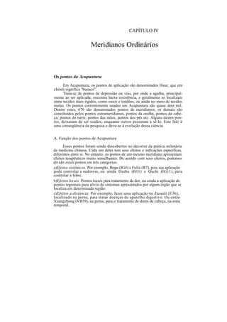 CAPÍTULO IV
Meridianos Ordinários
Os pontos da Acupuntura
Em Acupuntura, os pontos de aplicação são denominados Hsue, que em
chinês significa "buraco".
Trata-se de pontos de depressão ou vias, por onde a agulha, principal-
mente ao ser aplicada, encontra baixa resistência, e geralmente se localizam
entre tecidos mais rígidos, como ossos e tendões, ou ainda no meio de tecidos
moles. Os pontos correntemente usados em Acupuntura são quase dois mil.
Dentre estes, 670 são denominados pontos de meridianos; os demais são
constituídos pelos pontos extrameridianos, pontos da orelha, pontos da cabe-
ça, pontos do nariz, pontos das mãos, pontos dos pés etc. Alguns destes pon-
tos, deixaram de ser usados, enquanto outros passaram a sê-lo. Este fato é
uma conseqüência da pesquisa e deve-se à evolução dessa ciência.
A. Função dos pontos de Acupuntura
Esses pontos foram sendo descobertos no decorrer da prática milenária
da medicina chinesa. Cada um deles tem seus efeitos e indicações específicas,
diferentes entre si. No entanto, os pontos de um mesmo meridiano apresentam
efeitos terapêuticos muito semelhantes. De acordo com seus efeitos, podemos
dividir esses pontos em três categorias:
a)Efeitos sistêmicos. Por exemplo, Hegu (IG4) e Fuliu (R7), pois sua aplicação
pode controlar a sudorese, ou ainda Dashu (B11) e Quchi (IG11), para
controlar a febre.
b)Efeitos locais. Pontos locais para tratamento da dor, ou ainda a aplicação de
pontos regionais para alívio de sintomas apresentados por algum órgão que se
localiza em determinada região.
c)Efeitos a distância. Por exemplo, fazer uma aplicação no Zusanli (E36),
localizado na perna, para tratar doenças do aparelho digestivo. Ou então
Xuangzhong (VB39), na perna, para o tratamento de dores de cabeça, na zona
temporal.
 