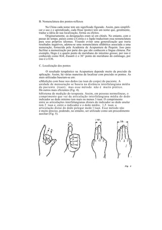B. Nomenclatura dos pontos-reflexos
Na China cada nome tem um significado figurado. Assim, para simplifi-
car o uso e o aprendizado, cada Hsue (ponto) tem um nome que, geralmente,
traduz a idéia de sua localização, forma ou efeitos.
Originariamente, as designações eram só em chinês. No entanto, com o
passar do tempo, países como a Coréia e o Japão traduziram essa nomenclatura
para seus próprios idiomas. Visando evitar uma generalização que traria
resultados negativos, adotou-se uma nomenclatura alfabética associada a uma
numeração, fornecida pela Academia de Acupuntura de Pequim. Isso para
facilitar a memorização por parte dos que não conhecem a língua chinesa. Por
exemplo, Hegu é o quarto ponto do meridiano do intestino grosso; por isso é
conhecido como IG4; Zusanli é o 36° ponto do meridiano do estômago, por
isso é o E36.
C. Localização dos pontos
O resultado terapêutico na Acupuntura depende muito da precisão da
aplicação. Assim, há várias maneiras de localizar com precisão os pontos. As
mais utilizadas baseiam-se em:
a)Medição com base nos dedos (as tsun do corpo) do paciente. A
unidade de mensuração se baseia na distância interfalangiana média
do paciente (tsun); mas esse método não é muito prático.
Há outros mais eficientes (Fig. 4).
b)Sistema de medição do terapeuta. Assim, em pessoas normolíneas, o
comprimento que vai da articulação interfalangiana média do dedo
indicador ao dedo mínimo tem mais ou menos 3 tsun. O comprimento
entre as articulações interfalangianas distais do indicador ao dedo anular
tem 2 tsun e, entre o indicador e o dedo médio, 1,5 tsun; a
articulação distai do dedo polegar mede l tsun. Esse método não
é muito preciso, podendo, no entanto, ser utilizado como um procedimento
auxiliar (Fig. 5).
Fig 4
 