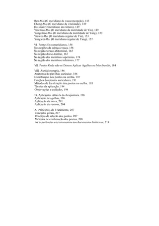Ren-Mai (O meridiano da vasoconcepção), 143
Chong-Mai (O meridiano da vitalidade), 149
Dai-mai (O meridiano da cintura), 149
Yinchiao-Mai (O meridiano da motilidade de Yin), 149
Yangchiao-Mai (O meridiano da motilidade de Yang), 153
Yinwei-Mai (O meridiano regular de Yin), 153
Yangwei-Mai (O meridiano regular de Yang), 157
VI. Pontos Extrameridianos, 158
Nas regiões da cabeça e nuca, 158
Na região tóraco-abdominal, 165
Na região dorso-lombar, 167
Na região dos membros superiores, 174
Na região dos membros inferiores, 177
VII. Pontos Onde não se Devem Aplicar Agulhas ou Moxibustão, 184
VIII. Auriculoterapia, 186
Anatomia do pavilhão auricular, 186
Distribuição dos pontos na orelha, 187
Funções dos pontos auriculares, 191
Métodos de localização dos pontos na orelha, 193
Técnica da aplicação, 194
Observações e cuidados, 194
IX. Aplicações Através da Acupuntura, 196
Aplicação de agulhas, 196
Aplicação da moxa, 201
Aplicação da ventosa, 204
X. Princípios de Tratamento, 207
Conceitos gerais, 207
Princípio de seleção dos pontos, 207
Métodos de combinação dos pontos, 208
As experiências em tratamentos nos documentos históricos, 218
 