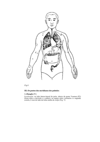 Fig.6
III. Os pontos dos meridianos dos pulmões
1. Zhongfu (P1)
Localização: no lado ântero-lateral do peito, abaixo do ponto Yunmen (P2)
(fossa entre a clavícula e o ombro), no espaço entre a primeira e a segunda
costela, 6 tsun do lado da linha média do corpo (Fig. 7).
 