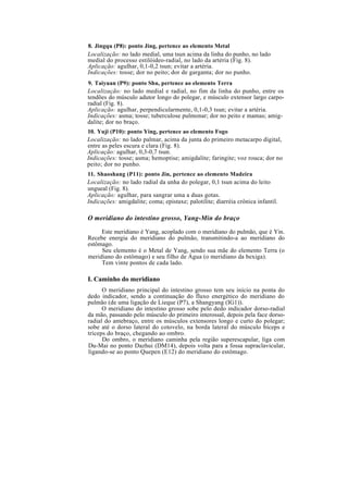 8. Jingqu (P8): ponto Jing, pertence ao elemento Metal
Localização: no lado medial, uma tsun acima da linha do punho, no lado
medial do processo estilóideo-radial, no lado da artéria (Fig. 8).
Aplicação: agulhar, 0,1-0,2 tsun; evitar a artéria.
Indicações: tosse; dor no peito; dor de garganta; dor no punho.
9. Taiyuan (P9): ponto Shu, pertence ao elemento Terra
Localização: no lado medial e radial, no fim da linha do punho, entre os
tendões do músculo adutor longo do polegar, e músculo extensor largo carpo-
radial (Fig. 8).
Aplicação: agulhar, perpendicularmente, 0,1-0,3 tsun; evitar a artéria.
Indicações: asma; tosse; tuberculose pulmonar; dor no peito e mamas; amig-
dalite; dor no braço.
10. Yuji (P10): ponto Ying, pertence ao elemento Fogo
Localização: no lado palmar, acima da junta do primeiro metacarpo digital,
entre as peles escura e clara (Fig. 8).
Aplicação: agulhar, 0,3-0,7 tsun.
Indicações: tosse; asma; hemoptise; amigdalite; faringite; voz rouca; dor no
peito; dor no punho.
11. Shaoshang (P11): ponto Jin, pertence ao elemento Madeira
Localização: no lado radial da unha do polegar, 0,1 tsun acima do leito
ungueal (Fig. 8).
Aplicação: agulhar, para sangrar uma a duas gotas.
Indicações: amigdalite; coma; epistaxe; palotilite; diarréia crônica infantil.
O meridiano do intestino grosso, Yang-Min do braço
Este meridiano é Yang, acoplado com o meridiano do pulmão, que é Yin.
Recebe energia do meridiano do pulmão, transmitindo-a ao meridiano do
estômago.
Seu elemento é o Metal de Yang, sendo sua mãe do elemento Terra (o
meridiano do estômago) e seu filho de Água (o meridiano da bexiga).
Tem vinte pontos de cada lado.
I. Caminho do meridiano
O meridiano principal do intestino grosso tem seu início na ponta do
dedo indicador, sendo a continuação do fluxo energético do meridiano do
pulmão (de uma ligação de Lieque (P7), a Shangyang (IG1)).
O meridiano do intestino grosso sobe pelo dedo indicador dorso-radial
da mão, passando pelo músculo do primeiro interossal, depois pela face dorso-
radial do antebraço, entre os músculos extensores longo e curto do polegar;
sobe até o dorso lateral do cotovelo, na borda lateral do músculo bíceps e
tríceps do braço, chegando ao ombro.
Do ombro, o meridiano caminha pela região superescapular, liga com
Du-Mai no ponto Dazhui (DM14), depois volta para a fossa supraclavicular,
ligando-se ao ponto Quepen (E12) do meridiano do estômago.
 