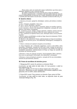 Desse ponto, parte um ramal pelo espaço mediastínico que desce para o
abdômen, ligando-se com o intestino grosso.
Do espaço mediastinal sai uma conexão que se liga aos pulmões.
Da fossa supraclavicular, o meridiano sobe pela borda lateral do músculo
esterno-clidomastóideo do pescoço até a região mandibular pelo lado da boca
e caminha pelo lado oposto à asa do nariz, cruzando na altura do lábio (Fig. 9).
II. Quadros clínicos
1. Sintomas principais: gengivite; odontalgias: caninos, pré-molares e molares
baixos.
A. Boca: faringite; amigdalite e boca seca.
B. Nariz: coriza; obstrução e epistaxe.
C. Nuca e braços: dor no pescoço e inchação; algias no membro superior;
arroto; náuseas e vômito; dor epigástrica; indigestão; sensação de vazio
gástrico; mau hálito; constipação.
D. Condições gerais: fadiga; cansaço aparente; calafrios; tremor; bocejos
freqüentes; ulcerações da mucosa; febre (às vezes); sudorese (às vezes).
E. Face; paralisia ou espasmo facial; acne; obstrução nasal; coriza (sinusite
maxilar).
f. Mental: pouca sociabilidade; aversão ao fogo; busca de isolamento; P.M.D.
(psicose maníaco-depressiva).
G. Membros: dor; parestesia; frieiras; adormecimento ao longo do meridiano.
H. Sintomas do intestino grosso: dor abdominal; borborigmos; constipação ou
diarréia.
2. Sinais e sintomas de repleção energética do meridiano.
A. Fome freqüente; dor e distensão epigástrica; secura e mau hálito; urina
amarelada; constipação; sensação de calor pelo corpo; inchaço do pescoço e
dor de garganta; espasmos faciais; dor nas pernas e nos joelhos (ao longo do
meridiano); parestesias; adormecimento no braço ao longo do caminho do
meridiano do intestino grosso.
3.Sintomas e sinais de repleção energética: dor de garganta; febre e epistaxe;
boca seca ou queimação; borborigmo; dor abdominal; constipação.
4.Sintomas e sinais de depleção energética: sensação de frio nas extremidades;
aumento do peristaltismo; diarréia.
III. Pontos do meridiano do intestino grosso
1. Shangyang (IG1): ponto Jin, pertence ao elemento Metal
Localização: no lado radial do dedo índex, 0,1 tsun posterior e radial no
leito ungueal (Fig. 10).
Aplicação: agulhar, 0,1-0,2 tsun ou deixar sangrar uma a duas gotas.
Indicações: furunculose no rosto; amigdalite; dor de dentes; apoplexia; coma;
glaucoma; dor no ombro; dedos adormecidos.
2. Erjian (IG2): ponto Ying, pertence ao elemento Água; ponto de Filho
Localização: no lado radial do dedo índex, na depressão distai da junta
metacarpo-falângica (Fig. 10).
 