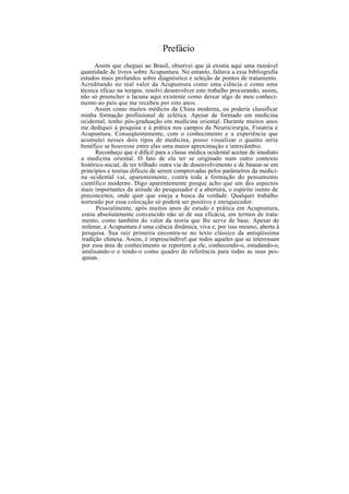 Prefácio
Assim que cheguei ao Brasil, observei que já existia aqui uma razoável
quantidade de livros sobre Acupuntura. No entanto, faltava a essa bibliografia
estudos mais profundos sobre diagnóstico e seleção de pontos de tratamento.
Acreditando no real valor da Acupuntura como uma ciência e como uma
técnica eficaz na terapia, resolvi desenvolver este trabalho procurando, assim,
não só preencher a lacuna aqui existente como deixar algo de meu conheci-
mento ao país que me recebeu por oito anos.
Assim como muitos médicos da China moderna, eu poderia classificar
minha formação profissional de eclética. Apesar de formado em medicina
ocidental, tenho pós-graduação em medicina oriental. Durante muitos anos
me dediquei à pesquisa e à prática nos campos da Neurocirurgia, Fisiatria e
Acupuntura. Conseqüentemente, com o conhecimento e a experiência que
acumulei nesses dois tipos de medicina, posso visualizar o quanto seria
benéfico se houvesse entre elas uma maior aproximação e intercâmbio.
Reconheço que é difícil para a classe médica ocidental aceitar de imediato
a medicina oriental. O fato de ela ter se originado num outro contexto
histórico-social, de ter trilhado outra via de desenvolvimento e de basear-se em
princípios e teorias difíceis de serem comprovadas pelos parâmetros da medici-
na ocidental vai, aparentemente, contra toda a formação do pensamento
científico moderno. Digo aparentemente porque acho que um dos aspectos
mais importantes da atitude do pesquisador é a abertura, o espírito isento de
preconceitos, onde quer que esteja a busca da verdade. Qualquer trabalho
norteado por essa colocação só poderá ser positivo e enriquecedor.
Pessoalmente, após muitos anos de estudo e prática em Acupuntura,
estou absolutamente convencido não só de sua eficácia, em termos de trata-
mento, como também do valor da teoria que lhe serve de base. Apesar de
milenar, a Acupuntura é uma ciência dinâmica, viva e, por isso mesmo, aberta à
pesquisa. Sua raiz primeira encontra-se no texto clássico da antiqüíssima
tradição chinesa. Assim, é imprescindível que todos aqueles que se interessam
por essa área de conhecimento se reportem a ele, conhecendo-o, estudando-o,
analisando-o e tendo-o como quadro de referência para todas as suas pes-
quisas.
 