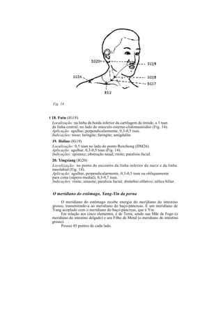 Fig. 14
t 18. Futu (IG18)
Localização: na linha da borda inferior da cartilagem da tiróide, a 3 tsun
da linha central, no lado do músculo esterno-clidomastóideo (Fig. 14).
Aplicação: agulhar, perpendicularmente, 0,3-0,5 tsun.
Indicações: tosse; laringite; faringite; amigdalite.
19. Holiao (IG19)
Localização: 0,5 tsun no lado do ponto Renzhong (DM26).
Aplicação: agulhar, 0,3-0,5 tsun (Fig. 14).
Indicações: epistaxe; obstrução nasal; rinite; paralisia facial.
20. Yingxiang (IG20)
Localização: no ponto de encontro da linha inferior do nariz e da linha
nasolabial (Fig. 14).
Aplicação: agulhar, perpendicularmente, 0,3-0,5 tsun ou obliquamente
para cima (súpero-medial), 0,3-0,7 tsun.
Indicações: rinite; sinusite; paralisia facial; distúrbio olfativo; eólica biliar.
O meridiano do estômago, Yang-Yin da perna
O meridiano do estômago recebe energia do meridiano do intestino
grosso, transmitindo-a ao meridiano do baço-pâncreas. É um meridiano de
Yang acoplado com o meridiano do baço-pâncreas, que é Yin.
Em relação aos cinco elementos, é de Terra, sendo sua Mãe de Fogo (o
meridiano do intestino delgado) e seu Filho de Metal (o meridiano do intestino
grosso).
Possui 45 pontos de cada lado.
 
