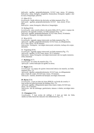 Aplicação: agulhar, perpendicularmente, 0,3-0,5 tsun; moxa, 10 minutos.
Indicações: asma; faringite; amigdalite; furunculose; bronquite; rigidez e dor
na nuca; braquialgia; pleurite.
13. Qihu (E13)
Localização: borda inferior da clavícula, na linha mamaria (Fig. 17).
Aplicação: agulhar, perpendicularmente, 0,3-0,5 tsun; moxa, 10 mi-
nutos.
Indicações: asma; bronquite; falta de ar; braquialgia.
14. Kufang (E14)
Localização: uma costela abaixo do ponto Qihu (E13), entre o espaço da
primeira e da segunda costelas, na linha mamaria (Fig. 17).
Aplicação: agulhar, perpendicularmente, 0,3-0,5 tsun; moxa, 10 minutos.
Indicações: bronquite; nevralgia intercostal.
15. Wuyi (E15)
Localização: segundo espaço intercostal, na linha mamaria (Fig. 17).
Aplicação: agulhar, perpendicularmente, 0,3-0,5 tsun, ou obliquamente,
0,5-1 tsun; moxa, 10-20 minutos.
Indicações: bronquite; nevralgia intercostal; urticária; inchaço do corpo;
dermatite.
16. Yingchung (E16)
Localização: segundo espaço intercostal, na linha mamaria (Fig. 17).
Aplicação: agulhar, 0,3-0,5 tsun; moxa, 10-15 minutos.
Indicações: asma; bronquite; nevralgia intercostal; dor na região mamaria;
eólica intestinal.
17. Ruzhong (E17)
Localização: no centro do mamilo (Fig. 17).
Aplicação: contra-indicação de agulha ou moxa.
18. Rugen (E18)
Localização: no espaço do quinto intercostal abaixo do mamilo, na linha
mamaria (Fig. 17).
Aplicação: agulhar, perpendicularmente, 0,3-0,5 tsun, ou obliquamente
para o lado do corpo, 0,5-0,8 tsun; moxa, 10 minutos.
Indicações: mastite; distúrbio da lactação; nevralgia intercostal.
19. Buron (E19)
Localização: 2 tsun no lado do Jujue (RM14), na borda da costela, 6
tsun acima da linha horizontal do umbigo (Fig. 17).
Aplicação: agulhar, obliquamente (para cima e para o lado), 0,5-0,8 tsun;
moxa, 10-15 minutos.
Indicações: dor de estômago; gastrectasia; náusea e vômito; nevralgia inter-
costal.
20. Chengman (E20)
Localização: 5 tsun acima do umbigo e 2 tsun ao lado da linha
média na linha lateral do músculo reto-abdominal (Fig. 17).
 