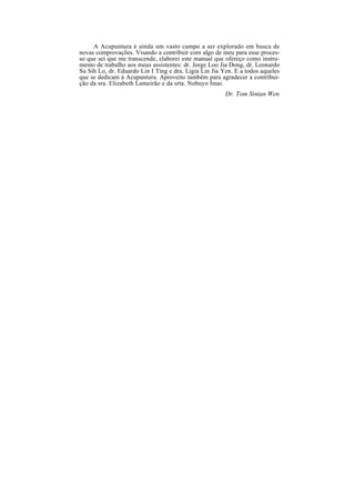A Acupuntura é ainda um vasto campo a ser explorado em busca de
novas comprovações. Visando a contribuir com algo de meu para esse proces-
so que sei que me transcende, elaborei este manual que ofereço como instru-
mento de trabalho aos meus assistentes: dr. Jorge Loo Jia Dong, dr. Leonardo
Su Sih Lo, dr. Eduardo Lin I Ting e dra. Ligia Lin Jia Yen. E a todos aqueles
que se dedicam à Acupuntura. Aproveito também para agradecer a contribui-
ção da sra. Elizabeth Lameirão e da srta. Nobuyo Imai.
Dr. Tom Sintan Wen
 