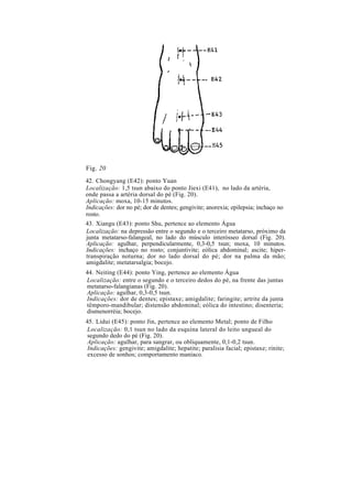 Fig. 20
42. Chongyang (E42): ponto Yuan
Localização: 1,5 tsun abaixo do ponto Jiexi (E41), no lado da artéria,
onde passa a artéria dorsal do pé (Fig. 20).
Aplicação: moxa, 10-15 minutos.
Indicações: dor no pé; dor de dentes; gengivite; anorexia; epilepsia; inchaço no
rosto.
43. Xiangu (E43): ponto Shu, pertence ao elemento Água
Localização: na depressão entre o segundo e o terceiro metatarso, próximo da
junta metatarso-falangeal, no lado do músculo interósseo dorsal (Fig. 20).
Aplicação: agulhar, perpendicularmente, 0,3-0,5 tsun; moxa, 10 minutos.
Indicações: inchaço no rosto; conjuntivite; eólica abdominal; ascite; hiper-
transpiração noturna; dor no lado dorsal do pé; dor na palma da mão;
amigdalite; metatarsalgia; bocejo.
44. Neiting (E44): ponto Ying, pertence ao elemento Água
Localização: entre o segundo e o terceiro dedos do pé, na frente das juntas
metatarso-falangianas (Fig. 20).
Aplicação: agulhar, 0,3-0,5 tsun.
Indicações: dor de dentes; epistaxe; amigdalite; faringite; artrite da junta
têmporo-mandibular; distensão abdominal; eólica do intestino; disenteria;
dismenorréia; bocejo.
45. Lidui (E45): ponto Jin, pertence ao elemento Metal; ponto de Filho
Localização: 0,1 tsun no lado da esquina lateral do leito ungueal do
segundo dedo do pé (Fig. 20).
Aplicação: agulhar, para sangrar, ou obliquamente, 0,1-0,2 tsun.
Indicações: gengivite; amigdalite; hepatite; paralisia facial; epistaxe; rinite;
excesso de sonhos; comportamento maníaco.
 