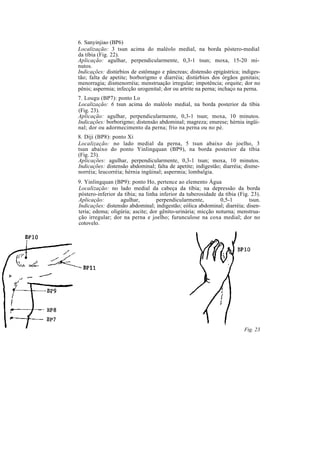6. Sanyinjiao (BP6)
Localização: 3 tsun acima do maléolo medial, na borda póstero-medial
da tíbia (Fig. 22).
Aplicação: agulhar, perpendicularmente, 0,3-1 tsun; moxa, 15-20 mi-
nutos.
Indicações: distúrbios de estômago e pâncreas; distensão epigástrica; indiges-
tão; falta de apetite; borborigmo e diarréia; distúrbios dos órgãos genitais;
menorragia; dismenorréia; menstruação irregular; impotência; orquite; dor no
pênis; aspermia; infecção urogenital; dor ou artrite na perna; inchaço na perna.
7. Lougu (BP7): ponto Lo
Localização: 6 tsun acima do maléolo medial, na borda posterior da tíbia
(Fig. 23).
Aplicação: agulhar, perpendicularmente, 0,3-1 tsun; moxa, 10 minutos.
Indicações: borborigmo; distensão abdominal; magreza; enurese; hérnia ingüi-
nal; dor ou adormecimento da perna; frio na perna ou no pé.
8. Diji (BP8): ponto Xi
Localização: no lado medial da perna, 5 tsun abaixo do joelho, 3
tsun abaixo do ponto Yinlingquan (BP9), na borda posterior da tíbia
(Fig. 23).
Aplicações: agulhar, perpendicularmente, 0,3-1 tsun; moxa, 10 minutos.
Indicações: distensão abdominal; falta de apetite; indigestão; diarréia; disme-
norréia; leucorréia; hérnia ingüinal; aspermia; lombalgia.
9. Yinlingquan (BP9): ponto Ho, pertence ao elemento Água
Localização: no lado medial da cabeça da tíbia; na depressão da borda
póstero-inferior da tíbia; na linha inferior da tuberosidade da tíbia (Fig. 23).
Aplicação: agulhar, perpendicularmente, 0,5-1 tsun.
Indicações: distensão abdominal; indigestão; eólica abdominal; diarréia; disen-
teria; edema; oligúria; ascite; dor gênito-urinária; micção noturna; menstrua-
ção irregular; dor na perna e joelho; furunculose na coxa medial; dor no
cotovelo.
Fig. 23
 