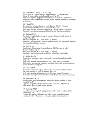 13. Fushe (BP13): ponto Xi de Tai Ying
Localização: 0,7 tsun acima do Chongmen (BP12) e 4 tsun no lado
lateral da linha média vertical do abdômen (Fig. 24).
Aplicação: agulhar, perpendicularmente, 0,7-1 tsun; moxa, 15 minutos.
Indicações: eólica abdominal; diarréia; hérnia ingüinal; apendicite; distensão
abdominal.
14. Fujie (BP14)
Localização: 1,3 tsun abaixo do ponto Daheng (BP15), 4 tsun na
borda lateral da linha medial do abdômen (Fig. 24).
Aplicação: agulhar, perpendicularmente, 0,7-1 tsun; moxa, 15 minutos.
Indicações: dor de barriga periumbilical; hérnia; diarréia; apendicite.
15. Daheng (BP15)
Localização: na linha horizontal do umbigo, 4 tsun na borda lateral do
umbigo (Fig. 24).
Aplicação: agulhar 0,7-1 tsun; moxa, 10 minutos.
Indicações: diarréia; eólica crônica; prisão de ventre; dor abdominal; paralisia
intestinal; hiper-hidrose noturna.
16. Fuai (BP16)
Localização: 3 tsun acima do ponto Daheng (BP15), 4 tsun no lado
da linha medial (Fig. 24).
Aplicação: agulhar 0,7-1 tsun; moxa, 15 minutos.
Indicações: dor de barriga periumbilical; indigestão; constipação.
17. Shiduo (BP17)
Localização: no quinto espaço intercostal, 6 tsun no lado da linha medial
(Fig. 24).
Aplicação: agulhar, obliquamente, 0,3-0,8 tsun; moxa, 15 minutos.
Indicações: pneumonia; pleurite; nevralgia intercostal; hepatite; cirrose e
ascite; disenteria; indigestão.
18. Tianxi (BP18)
Localização: no quarto espaço intercostal, 6 tsun no lado da linha medial
ou 2 tsun no lado da linha do mamilo (Fig. 24).
Aplicação: agulhar, obliquamente, 0,3-0,8 tsun; moxa, 15 minutos.
Indicações: nevralgia intercostal; dor no lado do peito; mastite; tosse; soluço.
19. Xiongxiang (BP19)
Localização: no terceiro espaço intercostal, 6 tsun no lado da linha
medial (Fig. 24).
Aplicação: agulhar, obliquamente, 0,3-0,8 tsun; moxa, 15 minutos.
Indicações: igual ao ponto Tianxi (BP18).
20. Zourong (BP20)
Localização: no segundo espaço intercostal, 6 tsun no lado da linha
medial (Fig. 24).
Aplicação: agulhar, obliquamente, 0,3-0,8 tsun; moxa 15 minutos.
Indicações: dor e distensão no peito; nevralgia intercostal; tosse.
 